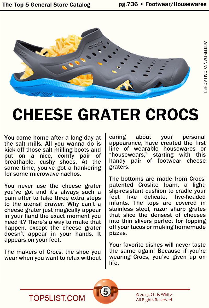 The Top 5 General Store Catalog pg.736 • Footwear/Housewares  CHEESE GRATER CROCS  You come home after a long day at the salt mills. All you wanna do is kick off those salt milling boots and put on a nice, comfy pair of breathable, cushy shoes. At the same time, you’ve got a hankering for some microwave nachos.  You never use the cheese grater you’ve got and it’s always such a pain after to take three extra steps to the utensil drawer. Why can’t a cheese grater just magically appear in your hand the exact moment you need it? There’s a way to make that happen except the cheese grater doesn’t appear in your hands. It appears on your feet.   The makers of Crocs, the shoe you wear when you want to relax without caring about your personal appearance, have created the first line of wearable housewares or “housewears” starting with this handy pair of footwear cheese graters.   The bottoms are made from Crocs’ patented Croslite foam, a light, slip-resistant cushion to cradle your feet like delicate, five-headed infants. The tops are covered in stainless steel, razor sharp grates that slice the densest of cheeses into thin slivers perfect for topping off your tacos or making homemade pizzas.   Your favorite dishes will never taste the same again! Because if you’re wearing Crocs, you’ve given up on life.