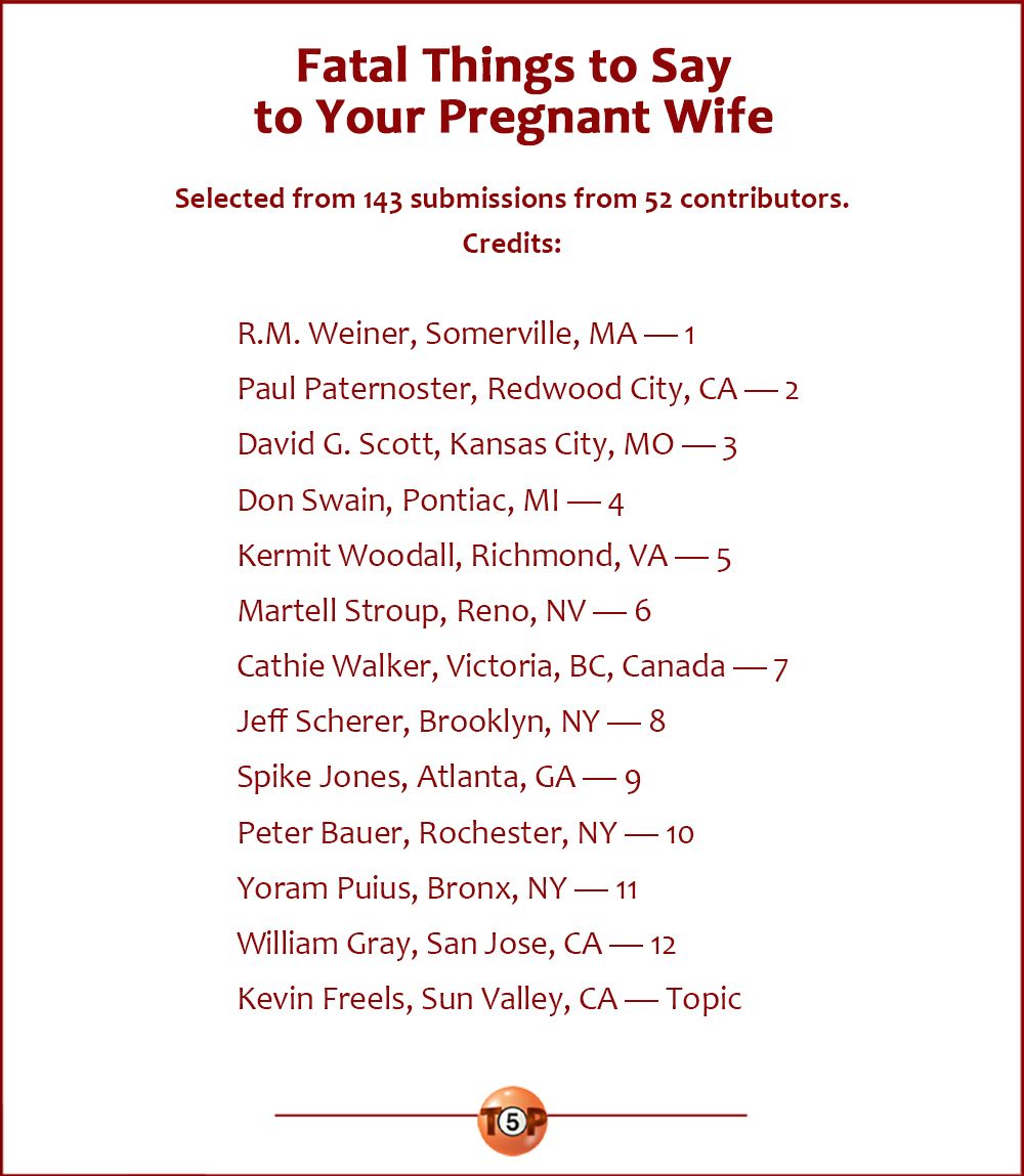 Fatal Things to Say to Your Pregnant Wife   |  Selected from 143 submissions from 52 contributors.  Credits:  R.M. Weiner, Somerville, MA — 1  Paul Paternoster, Redwood City, CA — 2 David G. Scott, Kansas City, MO — 3 Don Swain, Pontiac, MI — 4 Kermit Woodall, Richmond, VA — 5 Martell Stroup, Reno, NV — 6 Cathie Walker, Victoria, BC, Canada — 7 Jeff Scherer, Brooklyn, NY — 8 Spike Jones, Atlanta, GA — 9 Peter Bauer, Rochester, NY — 10 Yoram Puius, Bronx, NY — 11 William Gray, San Jose, CA — 12 Kevin Freels, Sun Valley, CA — Topic