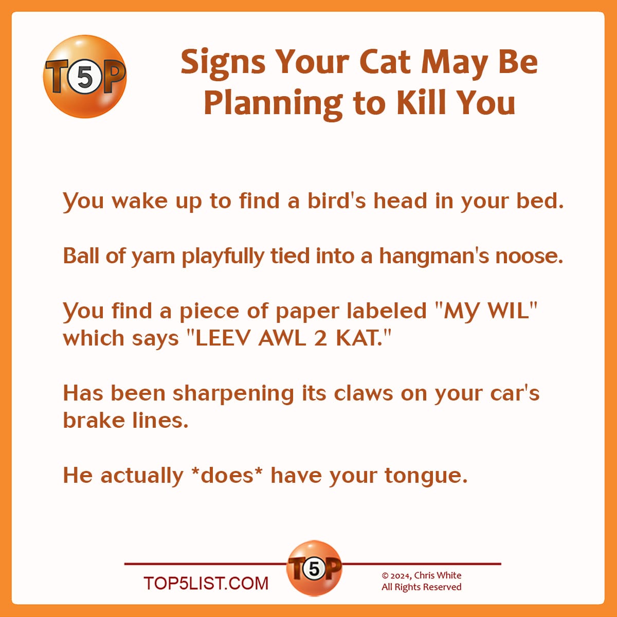 Signs Your Cat May Be Planning to Kill You   |  You wake up to find a bird's head in your bed.  Ball of yarn playfully tied into a hangman's noose.  You find a piece of paper labeled "MY WIL" which says "LEEV AWL 2 KAT."  Has been sharpening its claws on your car's brake lines.  He actually *does* have your tongue.   Originally published on May 31, 1996. Selected from 91 submissions by 27 contributors. Writer credits:  5> Patrick Kachurek, Ann Arbor, MI 4> Spike Jones, Atlanta, GA 4> Galen Komatsu, Hawaii 3> Perry Friedman, Menlo Park, CA 2> Kermit Woodall, Richmond, VA 1> Marshal Perlman, Minneapolis, MN