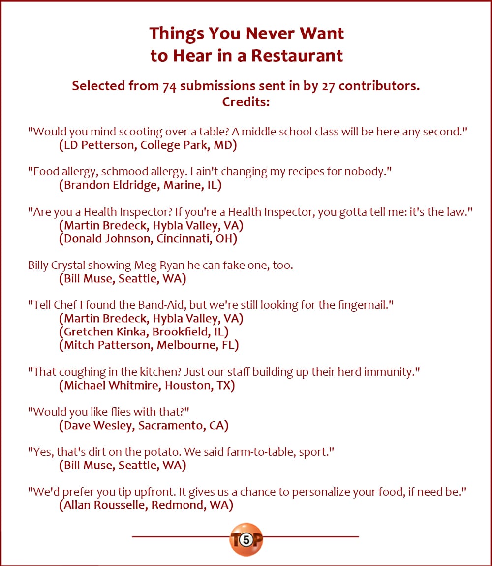 Things You Never Want to Hear in a Restaurant |  Selected from 74 submissions sent in by 27 contributors.  "Would you mind scooting over a table? A middle school class will be here any second." 	(LD Petterson, College Park, MD)  "Food allergy, schmood allergy. I ain't changing my recipes for nobody." 	(Brandon Eldridge, Marine, IL)  "Are you a Health Inspector? If you're a Health Inspector, you gotta tell me: it's the law." 	(Martin Bredeck, Hybla Valley, VA) 	(Donald Johnson, Cincinnati, OH)  Billy Crystal showing Meg Ryan he can fake one, too. 	(Bill Muse, Seattle, WA)  "Tell Chef I found the Band-Aid, but we're still looking for the fingernail." 	(Martin Bredeck, Hybla Valley, VA) 	(Gretchen Kinka, Brookfield, IL) 	(Mitch Patterson, Melbourne, FL)  "That coughing in the kitchen? Just our staff building up their herd immunity." 	(Michael Whitmire, Houston, TX)  "Would you like flies with that?" 	(Dave Wesley, Sacramento, CA)  "Yes, that's dirt on the potato. We said farm-to-table, sport." 	(Bill Muse, Seattle, WA)  "We'd prefer you tip upfront. It gives us a chance to personalize your food, if need be." 	(Allan Rousselle, Redmond, WA)