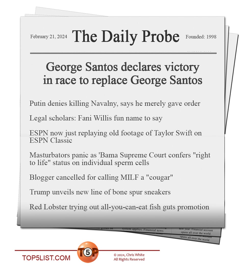 THE DAILY PROBE  |  News headlines for 2/21/24:   George Santos declares victory in race to replace George Santos  Putin denies killing Navalny, says he merely gave order  Legal scholars: Fani Willis fun name to say  ESPN down to replaying old footage of Taylor Swift on ESPN Classic  Masturbators panic as 'Bama Supreme Court confers "right to life" status on individual sperm cells  Blogger cancelled for calling MILF a "cougar"  Trump unveils new line of bone spur sneakers  Red Lobster trying out all-you-can-eat fish guts promotion