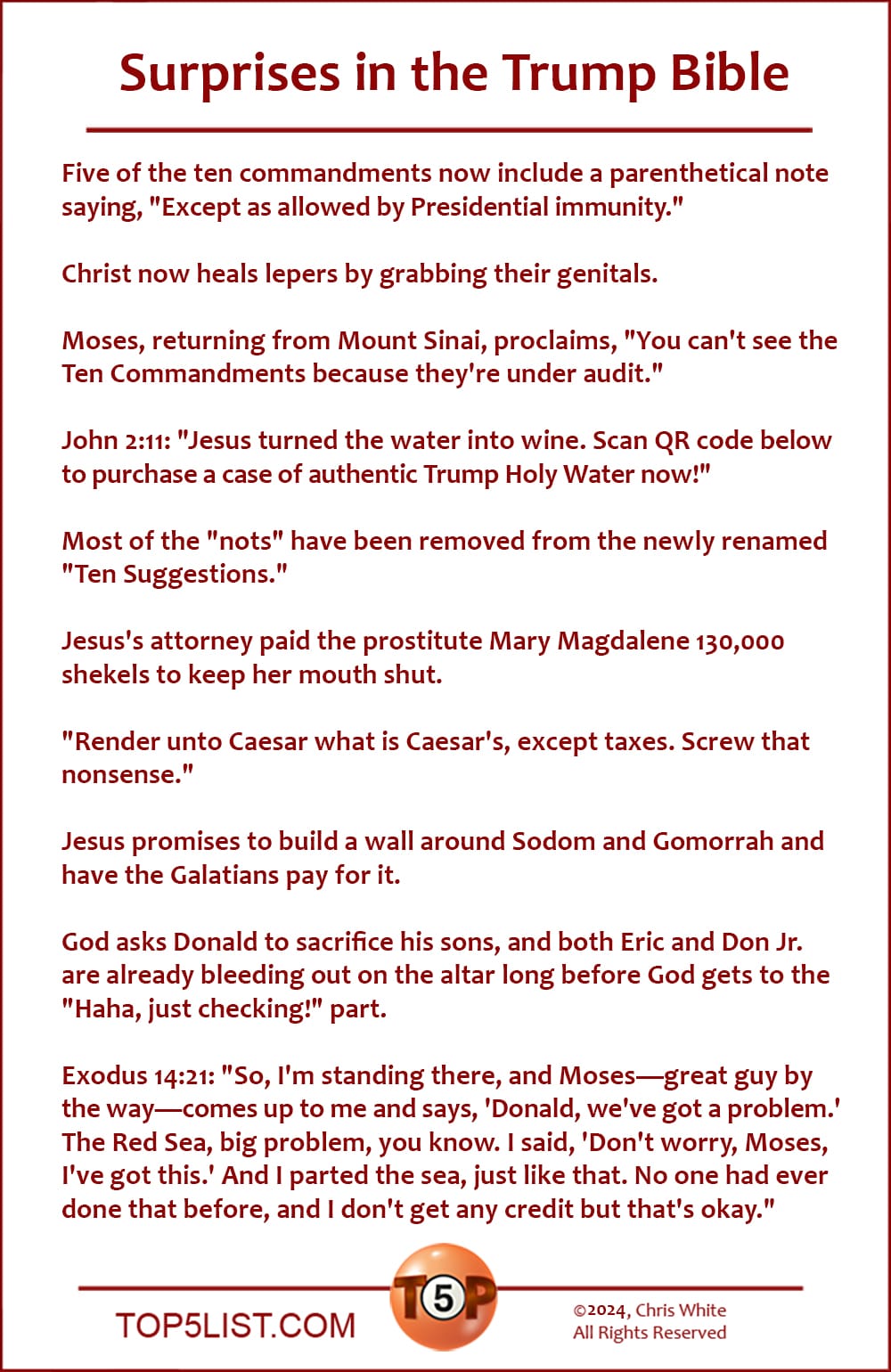 Surprises in the Trump Bible  |   Five of the ten commandments now include a parenthetical note saying, "Except as permitted by Presidential immunity."  Christ now heals lepers by grabbing their genitals.  Moses, returning from Mount Sinai, proclaims, "You can't see the Ten Commandments because they're under audit."  John 2:11: "Jesus turned the water into wine. Scan QR code below to purchase a case of authentic Trump Holy Water now!"  Most of the "nots" have been removed from the newly renamed "Ten Suggestions."  Jesus's attorney paid the prostitute Mary Magdalene 130,000 shekels to keep her mouth shut.  "Render unto Caesar what is Caesar's, except taxes. Screw that nonsense."  Jesus promises to build a wall around Sodom and Gomorrah and have the Galatians pay for it.  God asks Donald to sacrifice his sons, and both Eric and Don Jr. are already bleeding out on the altar long before God gets to the "Haha, just checking!" part.  Exodus 14:21: "So, I'm standing there, and Moses—great guy by the way—comes up to me and says, 'Donald, we've got a problem.' The Red Sea, big problem, you know. I said, 'Don't worry, Moses, I've got this.' And I parted the sea, just like that. No one had ever done that before, and I don't get any credit but that's okay."