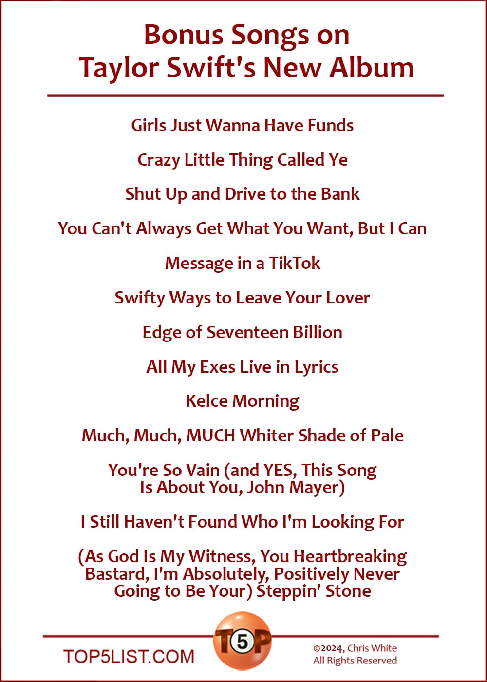 Bonus Songs on Taylor Swift's New Album  |   Girls Just Wanna Have Funds  Crazy Little Thing Called Ye  Shut Up and Drive to the Bank  You Can't Always Get What You Want, But I Can  Message in a TikTkok  Swifty Ways to Leave Your Lover  Edge of Seventeen Billion  ​All My Exes Live in Lyrics  Kelce Morning  Much, Much, MUCH Whiter Shade of Pale  You're So Vain (and YES, ​This ​Song Is ​About ​You, John Mayer)  I Still Haven't Found Who I'm Looking For  (As God Is My Witness, You Heartbreaking Bastard, I'm Absolutely, Positively Never Going to Be Your) Steppin' Stone