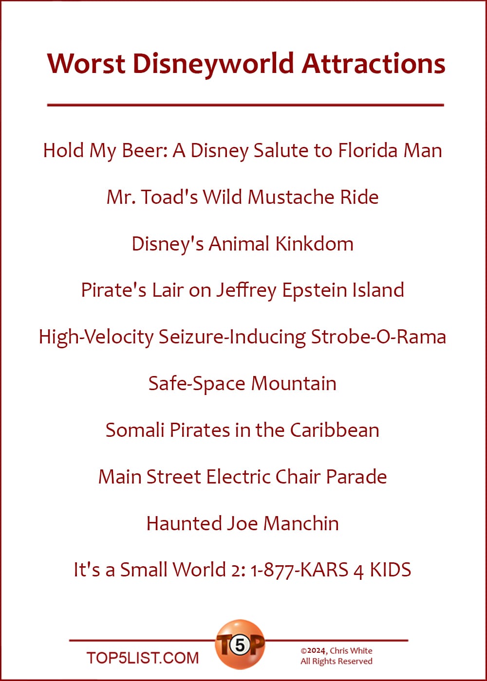 Worst Disneyworld Attractions  |  Hold My Beer: Disney's Salute to Florida Man  Mr. Toad's Wild Mustache Ride  Disney's Animal Kinkdom  Pirate's Lair on Jeffrey Epstein Island  High-Velocity Seizure-Inducing Strobe-O-Rama  Safe-Space Mountain  Somali Pirates in the Caribbean  Main Street Electric Chair Parade  Haunted Joe Manchin  It's a Small World 2: 1-877-KARS 4 KIDS