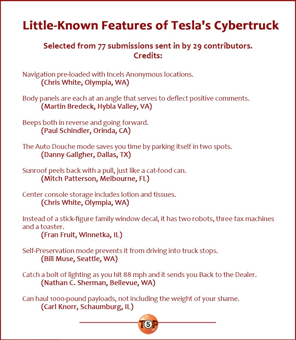 Little-Known Features of Tesla's Cybertruck |   Selected from 77 submissions sent in by 29 contributors. Credits:  Navigation pre-loaded with Incels Anonymous locations. 	(Chris White, Olympia, WA)  Body panels are each at an angle that serves to deflect positive comments. 	(Martin Bredeck, Hybla Valley, VA)  Beeps both in reverse and going forward. 	(Paul Schindler, Orinda, CA)  The Auto Douche mode saves you time by parking itself in two spots. 	(Danny Gallgher, Dallas, TX)  Sunroof peels back with a pull, just like a cat-food can. 	(Mitch Patterson, Melbourne, FL)  Center console storage includes lotion and tissues. 	(Chris White, Olympia, WA)  Instead of a stick-figure family window decal, it has two robots, three fax machines and a toaster. 	(Fran Fruit, Winnetka, IL)  Self-Preservation Mode prevents it from driving into truck stops. 	(Bill Muse, Seattle, WA)  Catch a bolt of lighting as you hit 88 mph and it sends you Back to the Dealer. 	(Nathan C. Sherman, Bellevue, WA)  Can haul 1000-pound payloads, not including the weight of your shame. 	(Carl Knorr, Schaumburg, IL)