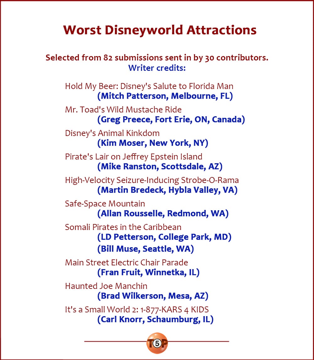 Worst Disneyworld Attractions   |  Selected from 82 submissions sent in by 30 contributors.  Hold My Beer: Disney's Salute to Florida Man 	(Mitch Patterson, Melbourne, FL)  Mr. Toad's Wild Mustache Ride 	(Greg Preece, Fort Erie, ON, Canada)  Disney's Animal Kinkdom 	(Kim Moser, New York, NY)  Pirate's Lair on Jeffrey Epstein Island 	(Mike Ranston, Scottsdale, AZ)  High-Velocity Seizure-Inducing Strobe-O-Rama 	(Martin Bredeck, Hybla Valley, VA)  Safe-Space Mountain 	(Allan Rousselle, Redmond, WA)  Somali Pirates in the Caribbean 	(LD Petterson, College Park, MD) 	(Bill Muse, Seattle, WA)  Main Street Electric Chair Parade 	(Fran Fruit, Winnetka, IL)  Haunted Joe Manchin 	(Brad Wilkerson, Mesa, AZ)  It's a Small World 2: 1-877-KARS 4 KIDS 	(Carl Knorr, Schaumburg, IL)