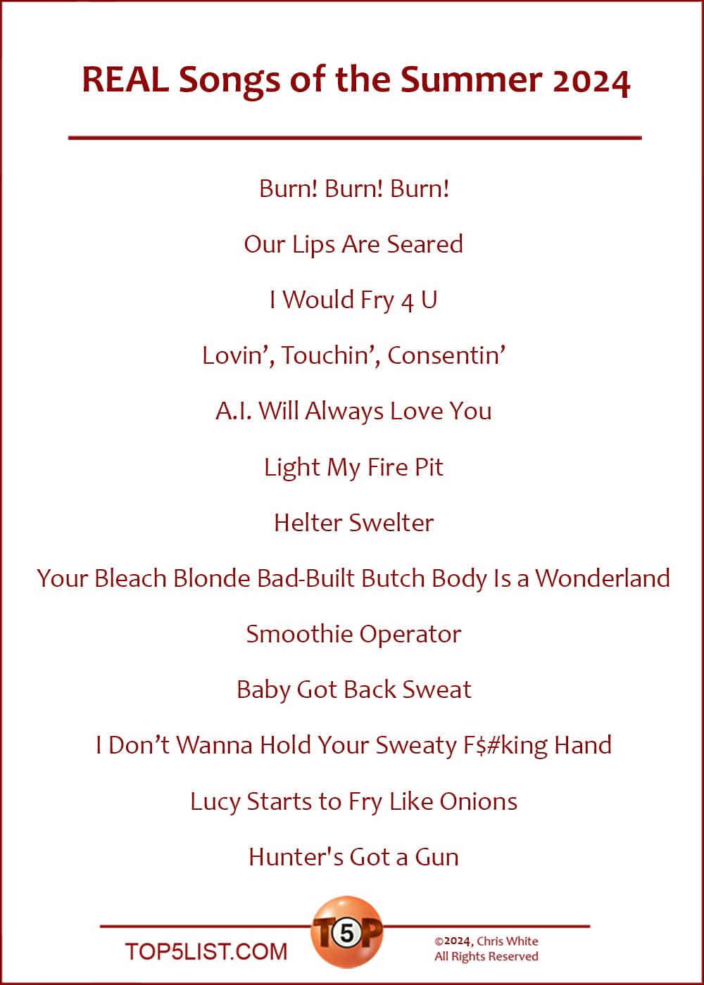 The Top 13 REAL Songs of the Summer 2024  |   Burn! Burn! Burn!  Our Lips Are Seared  I Would Fry 4 U  Lovin,' Touchin,' Consentin'  A.I. Will Always Love You  Light My Fire Pit  Helter Swelter  Your Bleach Blonde Bad-Built Butch Body Is a Wonderland  Smoothie Operator  Baby Got Back Sweat  I Don't Wanna Hold Your Sweaty F$#king Hand  Lucy Starts to Fry Like Onions  Hunter's Got a Gun