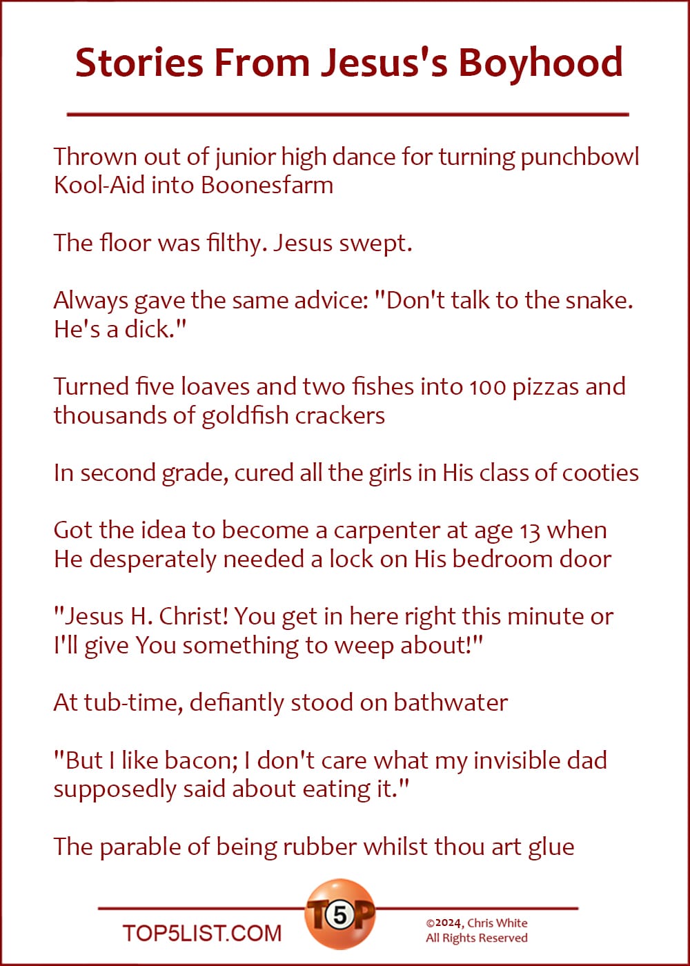 The Top 10 Stories From Jesus's Boyhood  |  Thrown out of junior high dance for turning punchbowl Kool-Aid into Boonesfarm  The floor was filthy. Jesus swept.  Always gave the same advice: "Don't talk to the snake. He's a dick."  Turned five loaves and two fishes into 100 pizzas and thousands of goldfish crackers  In second grade, cured all the girls in His class of cooties  Got the idea to become a carpenter at age 13 when he desperately needed a lock on his bedroom door  "Jesus H. Christ! You get in here right this minute or I'll give You something to weep about!"  At tub-time, defiantly stood on bathwater  "But I like bacon; I don't care what my invisible dad supposedly said about eating it."  The parable of being rubber whilst thou art glue