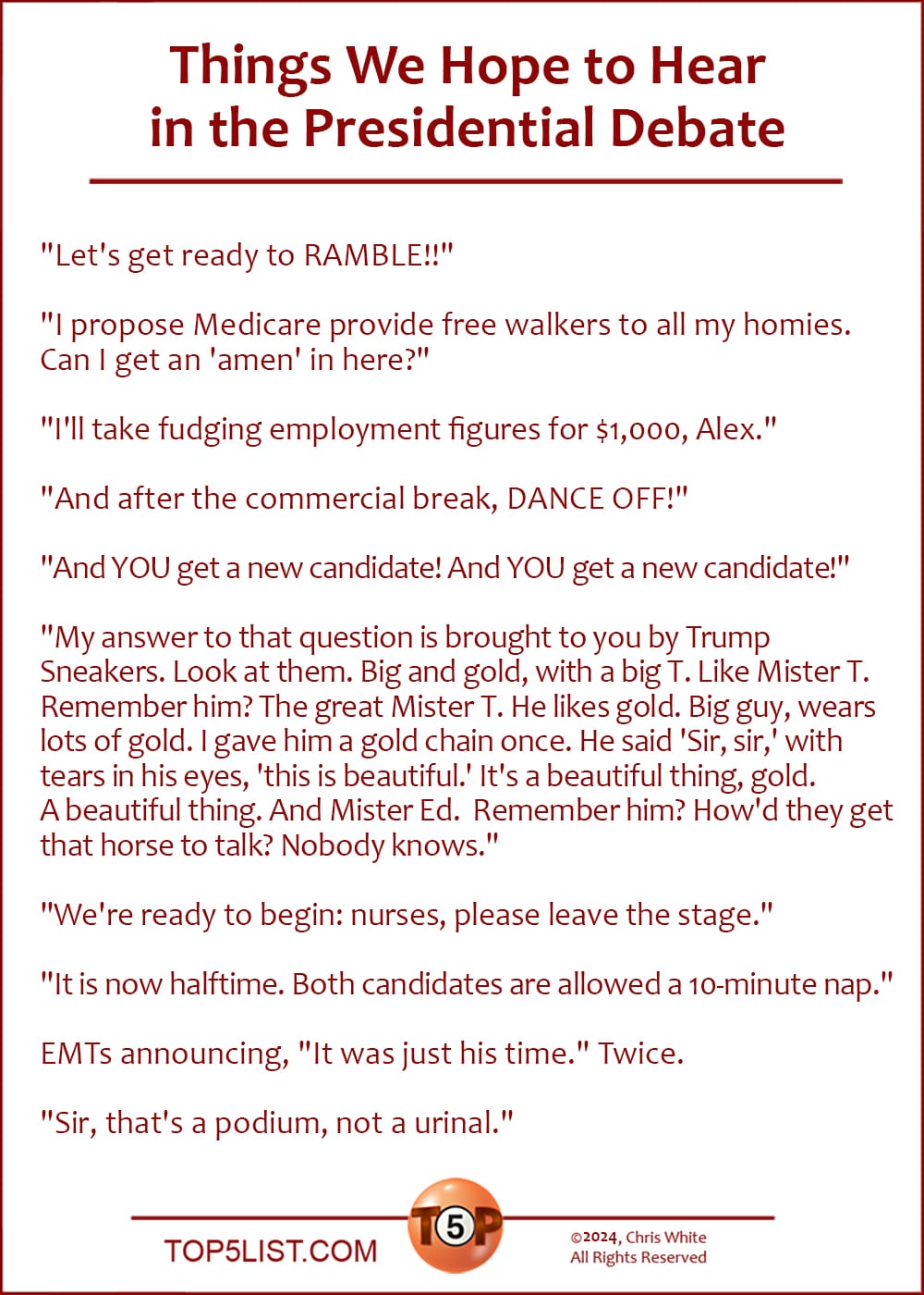 The Top 10 Things We Hope to Hear in the Presidential Debate  |   "Let's get ready to RAMBLE!!"  "I propose Medicare provide free walkers to all my homies. Can I get an 'amen' in here?"  "I'll take fudging employment figures for $1,000, Alex."  "And after the commercial break, DANCE OFF!"  "And YOU get a new candidate! And YOU get a new candidate!"  "My answer to that question is brought to you by Trump Sneakers. Look at them. Big and gold, with a big T. Like Mister T. Remember him. The great Mister T. He likes gold. Big guy. He wears a lot of gold. I gave him a gold chain once. He said 'Sir, sir,' with tears in his eyes he said 'Sir.' He said, 'This gold chain is beautiful.' It's a beautiful thing, gold. A beautiful thing. And Mister Ed. Remember him? How'd they get that horse to talk? Nobody knows."  "We're ready to begin: nurses, please leave the stage."  "It is now halftime. Both candidates are allowed a 10-minute nap."  EMTs announcing, "It was just his time." Twice.  "Sir, that's a podium, not a urinal."