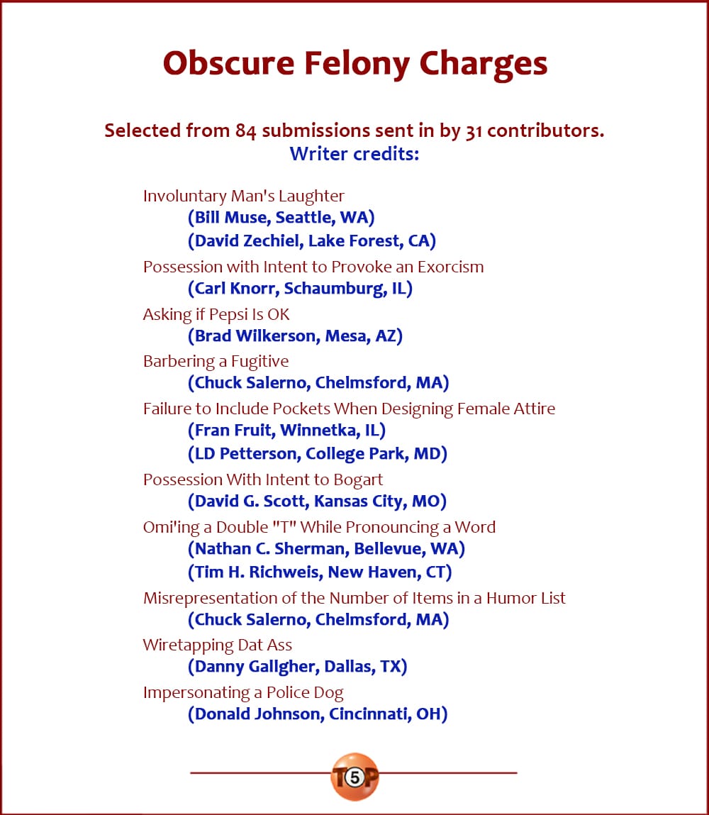 Writer credits for the Top 10 Obscure Felony Charges | Selected from 84 submissions sent in by 31 contributors.  Involuntary Man's Laughter 	(Bill Muse, Seattle, WA) 	(David Zechiel, Lake Forest, CA)  Possession with Intent to Provoke an Exorcism 	(Carl Knorr, Schaumburg, IL)  Asking If Pepsi is OK 	(Brad Wilkerson, Mesa, AZ)  Barbering a Fugitive 	(Chuck Salerno, Chelmsford, MA)  Failure to Include Pockets When Designing Female Attire 	(Fran Fruit, Winnetka, IL) 	(LD Petterson, College Park, MD)  Possession With Intent to Bogart 	(David G. Scott, Kansas City, MO)  Omi'ing a Double "T" While Pronouncing a Word 	(Nathan C. Sherman, Bellevue, WA) 	(Tim H. Richweis, New Haven, CT)  Misrepresentation of the Number of Items in a Humor List 	(Chuck Salerno, Chelmsford, MA)  Wiretapping Dat Ass 	(Danny Gallgher, Dallas, TX)  Impersonating a Police Dog 	(Donald Johnson, Cincinnati, OH)