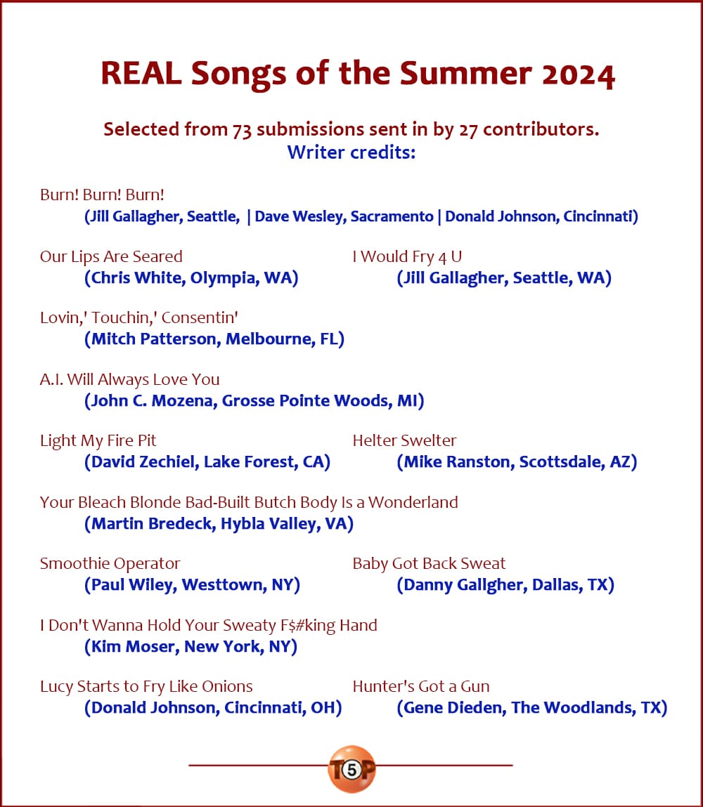 The Top 13 REAL Songs of the Summer 2024  |   Writer credits:  Burn! Burn! Burn! 	(Jill Gallagher, Seattle, WA) 	(Dave Wesley, Sacramento, CA) 	(Donald Johnson, Cincinnati, OH)  Our Lips Are Seared 	(Chris White, Olympia, WA)  I Would Fry 4 U 	(Jill Gallagher, Seattle, WA)  Lovin,' Touchin,' Consentin' 	(Mitch Patterson, Melbourne, FL)  A.I. Will Always Love You 	(John C. Mozena, Grosse Pointe Woods, MI)  Light My Fire Pit 	(David Zechiel, Lake Forest, CA)  Helter Swelter 	(Mike Ranston, Scottsdale, AZ)  Your Bleach Blonde Bad-Built Butch Body Is a Wonderland 	(Martin Bredeck, Hybla Valley, VA)  Smoothie Operator 	(Paul Wiley, Westtown, NY)  Baby Got Back Sweat 	(Danny Gallgher, Dallas, TX)  I Don't Wanna Hold Your Sweaty F$#king Hand 	(Kim Moser, New York, NY)  Lucy Starts to Fry Like Onions 	(Donald Johnson, Cincinnati, OH)  Hunter's Got a Gun 	(Gene Dieden, The Woodlands, TX)