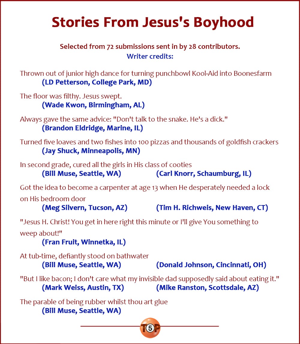 The Top 10 Stories From Jesus's Boyhood  |  Selected from 72 submissions sent in by 28 contributors. Writer credits:  Thrown out of junior high dance for turning punchbowl Kool-Aid into Boonesfarm 	(LD Petterson, College Park, MD)  The floor was filthy. Jesus swept. 	(Wade Kwon, Birmingham, AL)  Always gave the same advice: "Don't talk to the snake. He's a dick." 	(Brandon Eldridge, Marine, IL)  Turned five loaves and two fishes into 100 pizzas and thousands of goldfish crackers 	(Jay Shuck, Minneapolis, MN)  In second grade, cured all the girls in His class of cooties 	(Bill Muse, Seattle, WA) 	(Carl Knorr, Schaumburg, IL)  Got the idea to become a carpenter at age 13 when he desperately needed a lock on his bedroom door 	(Meg Silvern, Tucson, AZ) 	(Tim H. Richweis, New Haven, CT)  "Jesus H. Christ! You get in here right this minute or I'll give You something to weep about!" 	(Fran Fruit, Winnetka, IL)  At tub-time, defiantly stood on bathwater 	(Bill Muse, Seattle, WA) 	(Donald Johnson, Cincinnati, OH)  "But I like bacon; I don't care what my invisible dad supposedly said about eating it." 	(Mark Weiss, Austin, TX) 	(Mike Ranston, Scottsdale, AZ)  The parable of being rubber whilst thou art glue 	(Bill Muse, Seattle, WA)