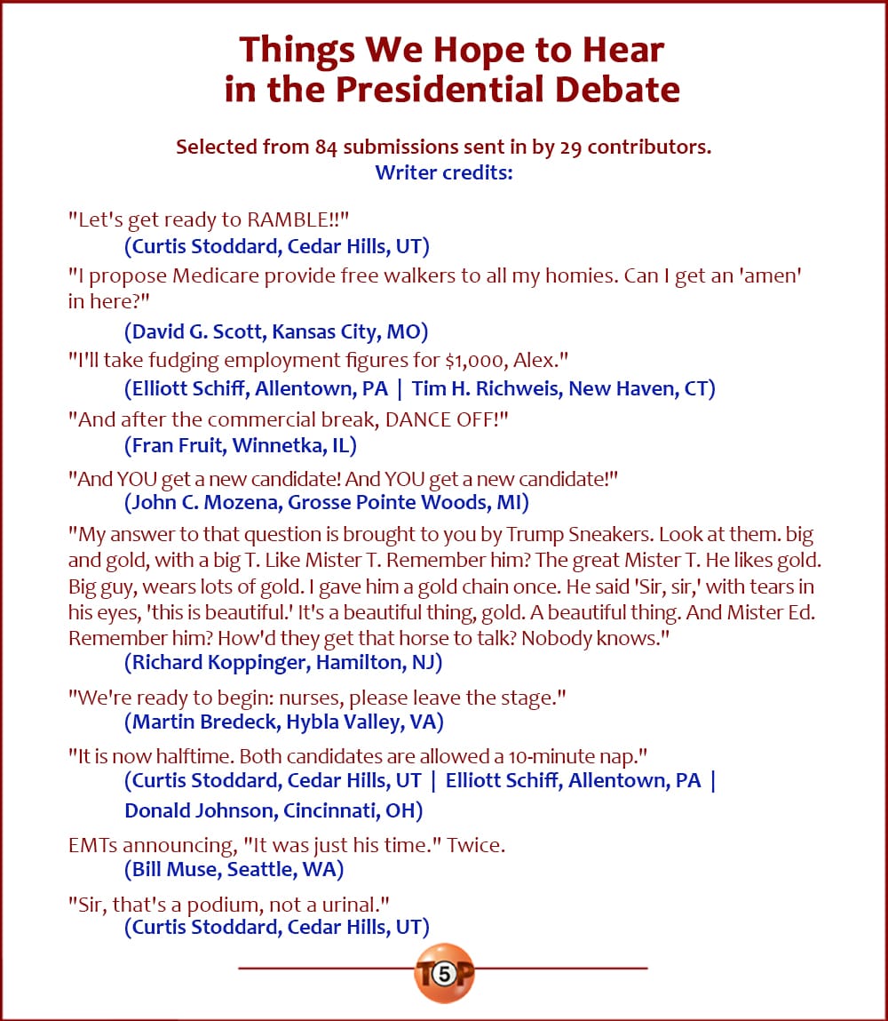 The Top 10 Things We Hope to Hear in the Presidential Debate   |   Selected from 84 submissions from 29 contributors.   "Let's get ready to RAMBLE!!" 	(Curtis Stoddard, Cedar Hills, UT)  "I propose Medicare provide free walkers to all my homies. Can I get an 'amen' in here?" 	(David G. Scott, Kansas City, MO)  "I'll take fudging employment figures for $1,000, Alex." 	(Elliott Schiff, Allentown, PA) 	(Tim H. Richweis, New Haven, CT)  "And after the commercial break, DANCE OFF!" 	(Fran Fruit, Winnetka, IL)  "And YOU get a new candidate! And YOU get a new candidate!" 	(John C. Mozena, Grosse Pointe Woods, MI)  "My answer to that question is brought to you by Trump Sneakers. Look at them. Big and gold, with a big T. Like Mister T. Remember him. The great Mister T. He likes gold. Big guy. He wears a lot of gold. I gave him a gold chain once. He said 'Sir, sir,' with tears in his eyes he said 'Sir.' He said, 'This gold chain is beautiful.' It's a beautiful thing, gold. A beautiful thing. And Mister Ed. Remember him? How'd they get that horse to talk? Nobody knows." 	(Richard Koppinger, Hamilton, NJ)  "We're ready to begin: nurses, please leave the stage." 	(Martin Bredeck, Hybla Valley, VA)  "It is now halftime. Both candidates are allowed a 10-minute nap." 	(Curtis Stoddard, Cedar Hills, UT) 	(Elliott Schiff, Allentown, PA) 	(Donald Johnson, Cincinnati, OH)  EMTs announcing, "It was just his time." Twice. 	(Bill Muse, Seattle, WA)  "Sir, that's a podium, not a urinal." 	(Curtis Stoddard, Cedar Hills, UT)