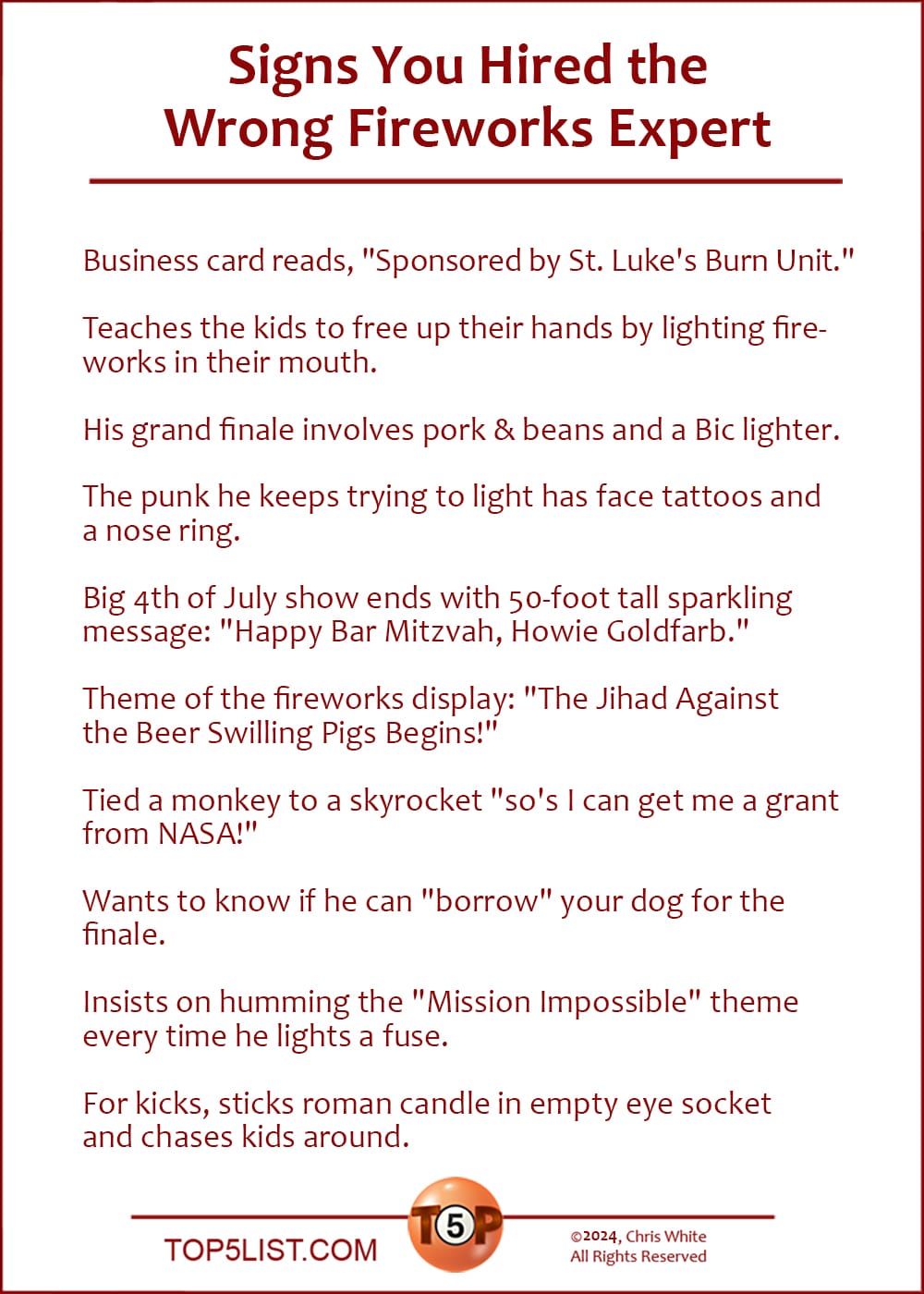 The Top 10 Signs You Hired The Wrong Fireworks Expert   |   Business card reads, "Sponsored by St. Luke's Burn Unit."      Teaches the kids to free up their hands by lighting fireworks in their mouth.      His grand finale involves pork & beans and a Bic lighter.    The punk he keeps trying to light has face tattoos and a nose ring.      Big 4th of July show ends with 50-foot tall sparkling message: "Happy Bar Mitzvah, Howie Goldfarb."      Theme of the fireworks display: "The Jihad Against the Beer Swilling Pigs Begins!"    Tied a monkey to a skyrocket "so's I can get me a grant from NASA!"      Wants to know if he can "borrow" your dog for the finale.      Insists on humming the "Mission Impossible" theme every time he lights a fuse.      For kicks, sticks roman candle in empty eye socket and chases kids around.