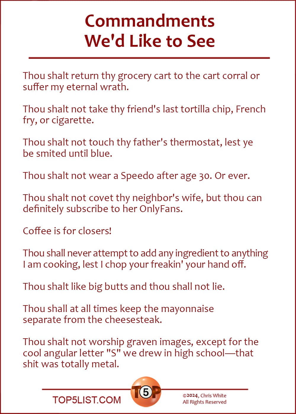 The Top 10 Commandments We'd Like to See  |   Thou shalt return thy grocery cart to the cart corral or suffer my eternal wrath.  Thou shalt not take thy friend's last tortilla chip, French fry, or cigarette.  Thou shalt not touch thy father's thermostat, lest ye be smited until blue.  Thou shalt not wear a Speedo after age 30. Or ever.  Thou shalt not covet thy neighbor's wife, but thou can definitely subscribe to her OnlyFans.  Coffee is for closers!  Thou shall never attempt to add any ingredient to anything I am cooking, lest I chop your freakin' your hand off.  Thou shalt like big butts and thou shall not lie.  Thou shall not at all times keep the mayonnaise separate from the cheesesteak.  Thou shalt not worship graven images, except for the cool angular letter "S" we drew in high school—that shit was totally metal.