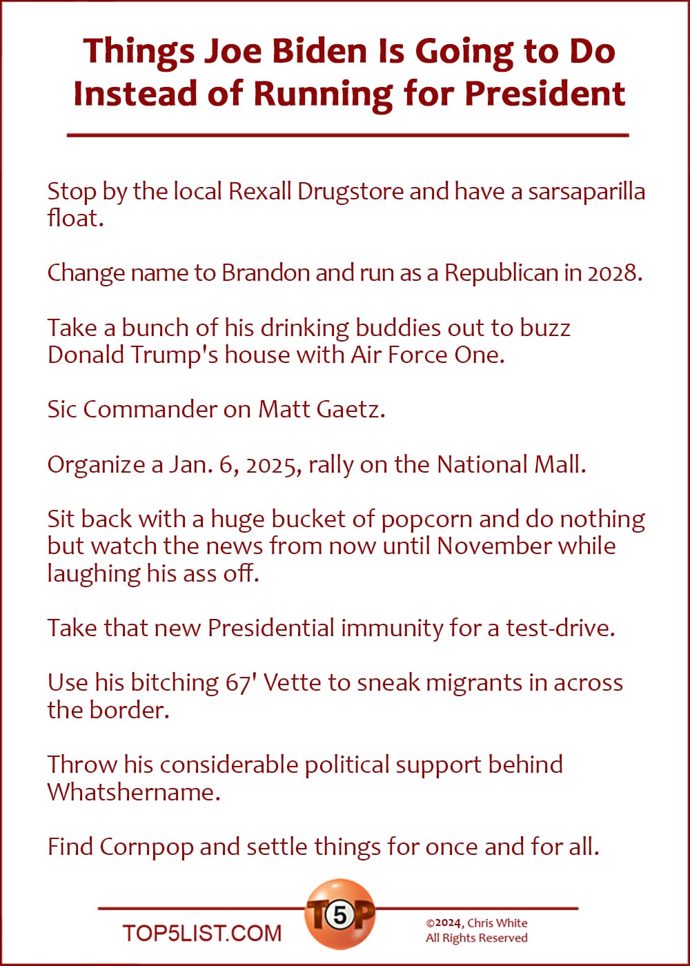 The Top 10 Things Joe Biden Is Going to Do Instead of Running for President  |   Stop by the local Rexall Drugstore and have a sarsaparilla float.  Change his name to Brandon and run as a Republican in 2028.  Take a bunch of his drinking buddies out to buzz Donald Trump's house with Air Force One.  Sic Commander on Matt Gaetz.  Organize a Jan. 6, 2025, rally on the National Mall.  Sit back with a huge bucket of popcorn and do nothing but watch the news from now until November while laughing his ass off.  Take that new Presidential immunity for a test-drive.  Use his bitching 67' Vette to sneak migrants in across the border.  Throw his considerable political support behind Whatshername.  Find Cornpop and settle things for once and for all.