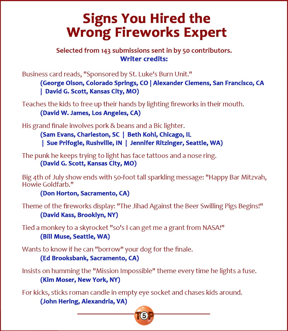 The Top 10 Signs You Hired The Wrong Fireworks Expert  |  Selected from 143 submissions from 50 contributors.    Business card reads, "Sponsored by St. Luke's Burn Unit."   	(George Olson, Colorado Springs, CO | Alexander Clemens, San Francisco, CA  |  David G. Scott, Kansas City, MO)  Teaches the kids to free up their hands by lighting fireworks in their mouth.   	(David W. James, Los Angeles, CA)  His grand finale involves pork & beans and a Bic lighter. 	(Sam Evans, Charleston, SC  |  Beth Kohl, Chicago, IL  |  Sue Prifogle, Rushville, IN  |  Jennifer Ritzinger, Seattle, WA)  The punk he keeps trying to light has face tattoos and a nose ring.   	(David G. Scott, Kansas City, MO)  Big 4th of July show ends with 50-foot tall sparkling message: "Happy Bar Mitzvah, Howie Goldfarb."   	(Don Horton, Sacramento, CA)  Theme of the fireworks display: "The Jihad Against the Beer Swilling Pigs Begins!" 	(David Kass, Brooklyn, NY)  Tied a monkey to a skyrocket "so's I can get me a grant from NASA!"   	(Bill Muse, Seattle, WA)  Wants to know if he can "borrow" your dog for the finale.   	(Ed Brooksbank, Sacramento, CA)  Insists on humming the "Mission Impossible" theme every time he lights a fuse.   	(Kim Moser, New York, NY)  For kicks, sticks roman candle in empty eye socket and chases kids around.   	(John Hering, Alexandria, VA)