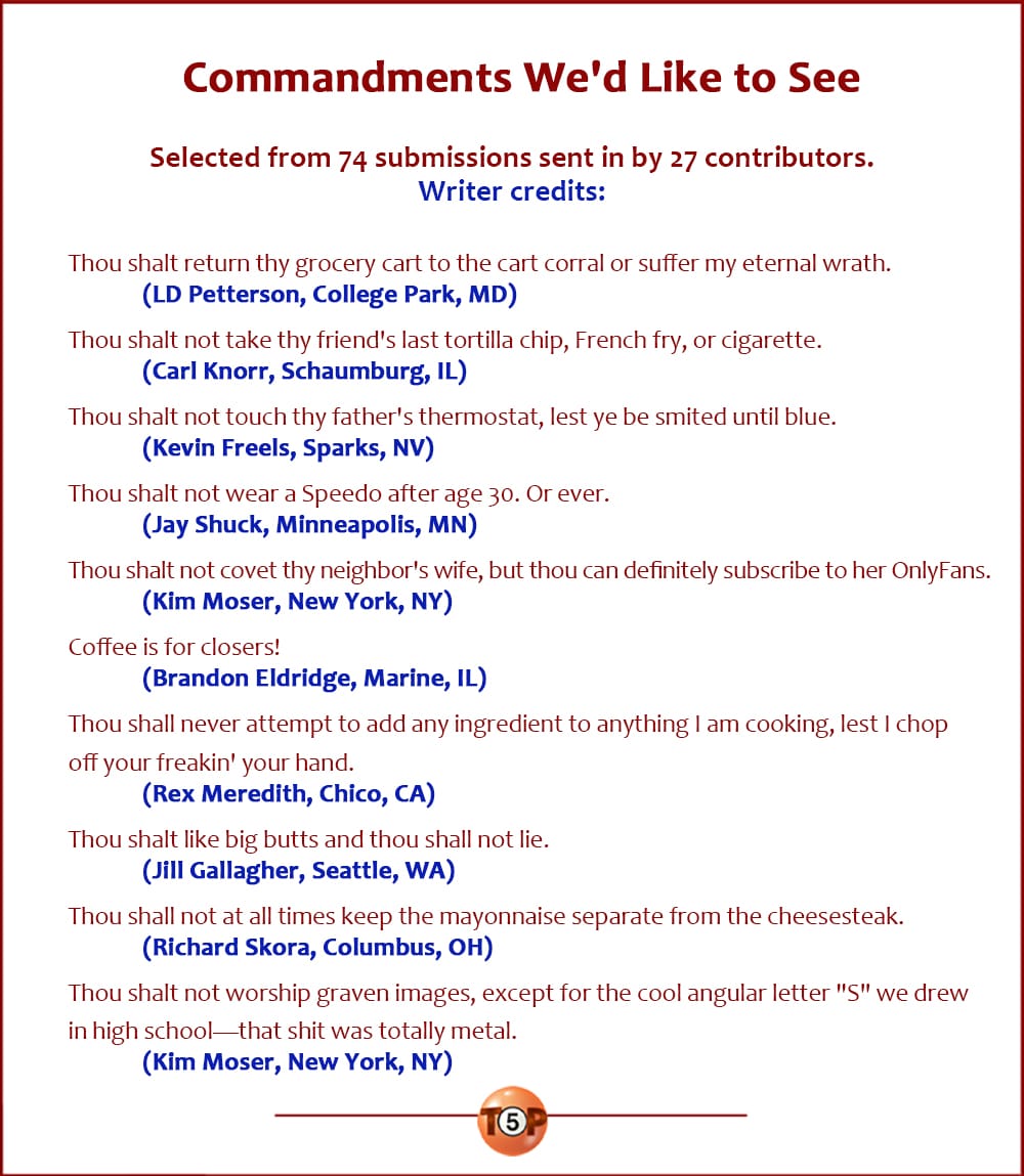 The Top 10 Commandments We'd Like to See  |   Selected from 74 submissions sent in by 27 contributors.   Thou shalt return thy grocery cart to the cart corral or suffer my eternal wrath. 	(LD Petterson, College Park, MD)  Thou shalt not take thy friend's last tortilla chip, French fry, or cigarette. 	(Carl Knorr, Schaumburg, IL)  Thou shalt not touch thy father's thermostat, lest ye be smited until blue. 	(Kevin Freels, Sparks, NV)  Thou shalt not wear a Speedo after age 30. Or ever. 	(Jay Shuck, Minneapolis, MN)  Thou shalt not covet thy neighbor's wife, but thou can definitely subscribe to her OnlyFans. 	(Kim Moser, New York, NY)  Coffee is for closers! 	(Brandon Eldridge, Marine, IL)  Thou shall never attempt to add any ingredient to anything I am cooking, lest I chop your freakin' your hand off. 	(Rex Meredith, Chico, CA)  Thou shalt like big butts and thou shall not lie. 	(Jill Gallagher, Seattle, WA)  Thou shall not at all times keep the mayonnaise separate from the cheesesteak. 	(Richard Skora, Columbus, OH)  Thou shalt not worship graven images, except for the cool angular letter "S" we drew in high school—that shit was totally metal. 	(Kim Moser, New York, NY)