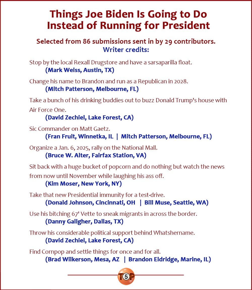 The Top 10 Things Joe Biden Is Going to Do Instead of Running for President   |   Selected from 86 submissions sent in by 29 contributors.  Stop by the local Rexall Drugstore and have a sarsaparilla float. 	(Mark Weiss, Austin, TX)  Change his name to Brandon and run as a Republican in 2028. 	(Mitch Patterson, Melbourne, FL)  Take a bunch of his drinking buddies out to buzz Donald Trump's house with Air Force One. 	(David Zechiel, Lake Forest, CA)  Sic Commander on Matt Gaetz. 	(Fran Fruit, Winnetka, IL) 	(Mitch Patterson, Melbourne, FL)  Organize a Jan. 6, 2025, rally on the National Mall. 	(Bruce W. Alter, Fairfax Station, VA)  Sit back with a huge bucket of popcorn and do nothing but watch the news from now until November while laughing his ass off. 	(Kim Moser, New York, NY)  Take that new Presidential immunity for a test-drive. 	(Donald Johnson, Cincinnati, OH) 	(Bill Muse, Seattle, WA)  Use his bitching 67' Vette to sneak migrants in across the border. 	(Danny Gallgher, Dallas, TX)  Throw his considerable political support behind Whatshername. 	(David Zechiel, Lake Forest, CA)  Find Cornpop and settle things for once and for all. 	(Brad Wilkerson, Mesa, AZ) 	(Brandon Eldridge, Marine, IL)