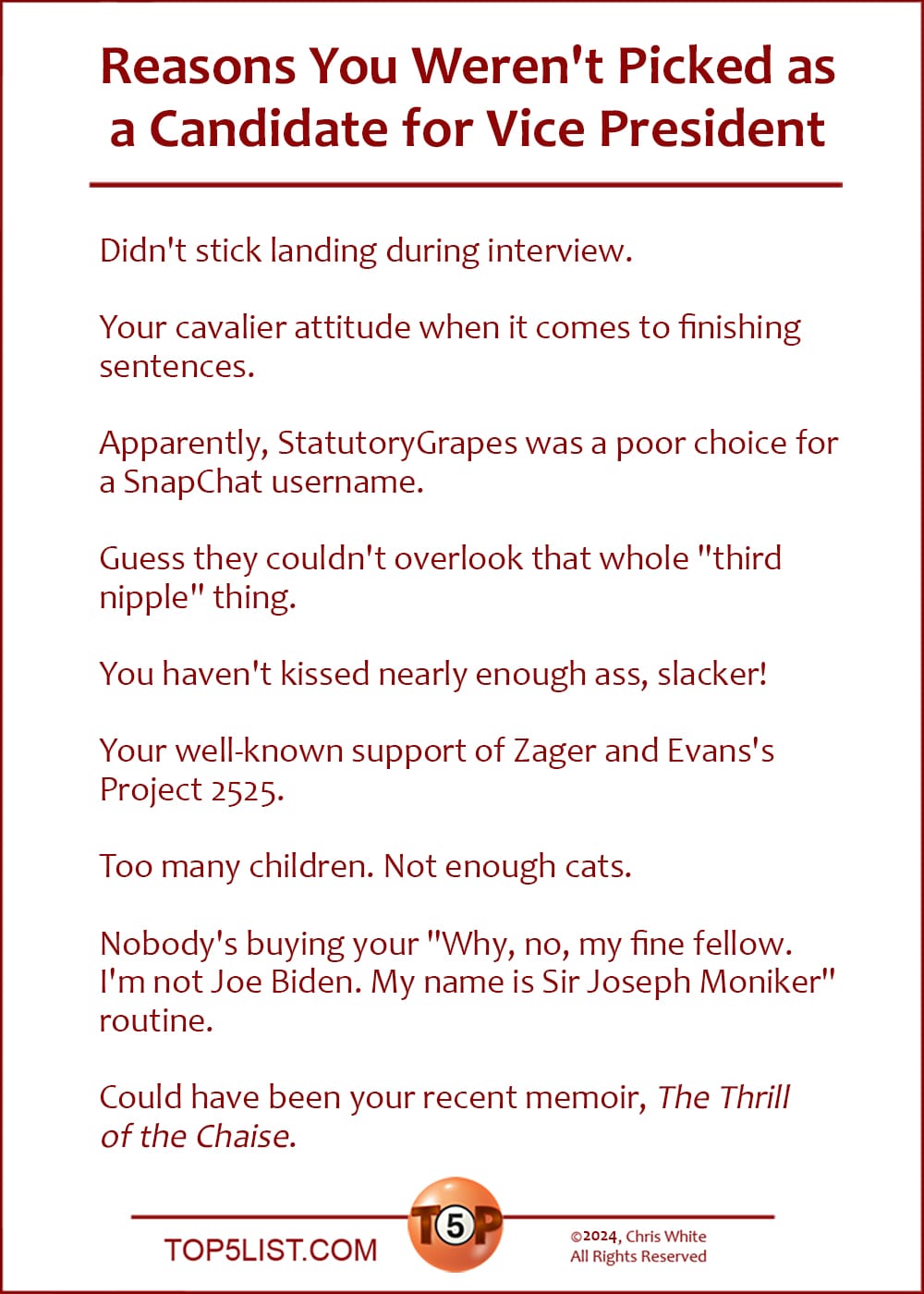 The Top 9 Reasons You Weren't Picked as a Candidate for Vice President   |   Didn't stick landing during interview.  Your cavalier attitude when it comes to finishing sentences.  Apparently, StatutoryGrapes was a poor choice for a SnapChat username.  Guess they couldn't overlook that whole "third nipple" thing.  You haven't kissed nearly enough ass, slacker!  Your well-known support of Zager and Evans's Project 2525.  Too many children. Not enough cats.  Nobody's buying your "Why, no, my fine fellow. I'm not Joe Biden. My name is Sir Joseph Moniker" routine.  Could have been your recent memoir, "The Thrill of the Chaise."