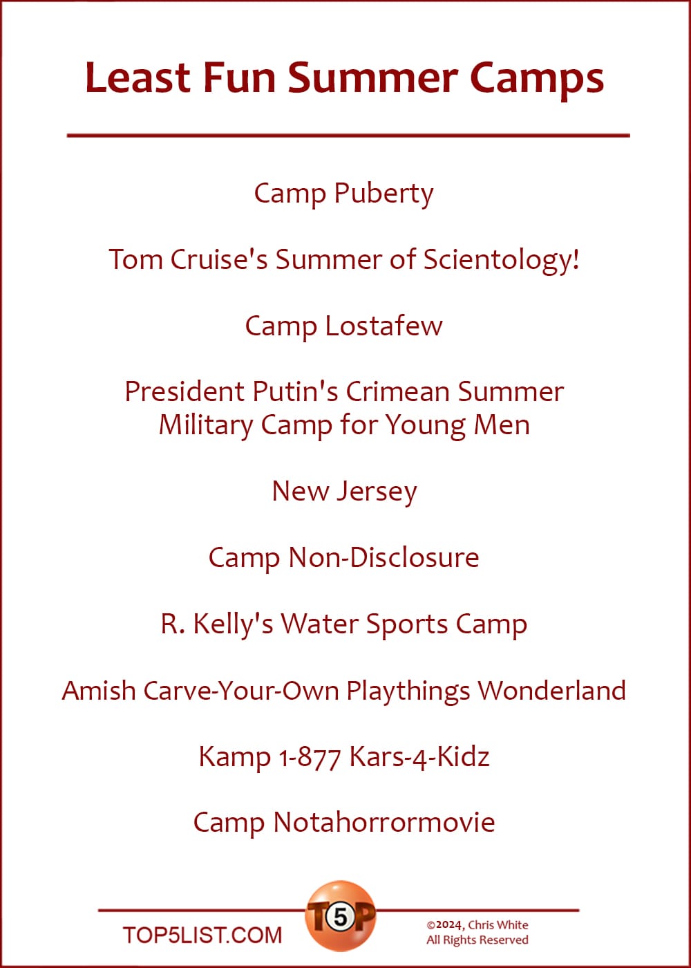 The Top 10 Least Fun Summer Camps  |   Camp Puberty  Tom Cruise's Summer of Scientology!  Camp Lostafew  President Putin's Crimean Summer Military Camp for Young Men  New Jersey  Camp Non-Disclosure  R. Kelly's Water Sports Camp  Amish Carve-Your-Own Playthings Wonderland  Kamp 1-877 Kars-4-Kidz  Camp Notahorrormovie