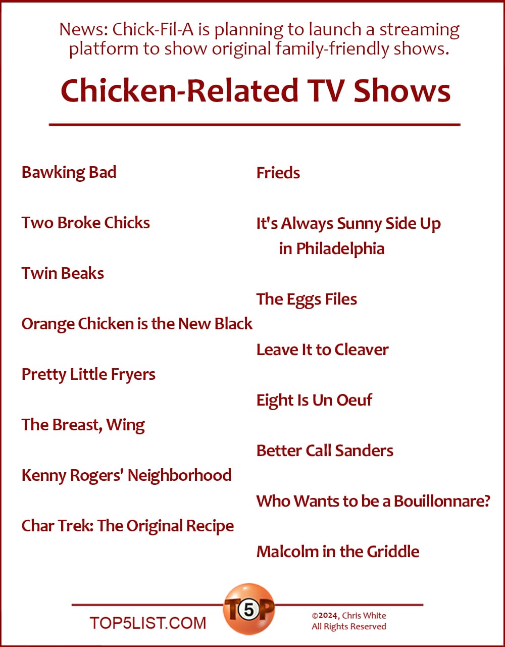 News: Chick-Fil-A is planning to launch its own streaming platform, which will show original family-friendly shows.   The Top 16 Chicken-Related TV Shows  |   Bawking Bad  Two Broke Chicks  Twin Beaks  Orange Chicken is the New Black  Pretty Little Fryers  The Breast, Wing  Kenny Rogers' Neighborhood  Char Trek: The Original Recipe  Frieds  It's Always Sunny Side Up in Philadelphia  The Eggs Files  Leave It to Cleaver  Eight Is Un Oeuf  Better Call Sanders  Who Wants to be a Bouillonnare?  Malcolm in the Griddle