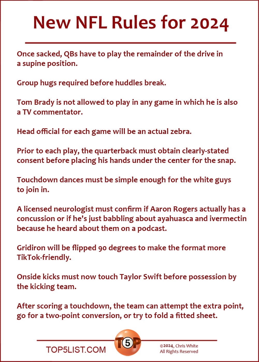 New NFL Rules for 2024  |   Once sacked, QBs have to play the remainder of the drive in a supine position.  Group hugs required before huddles break.  Tom Brady is not allowed to play in any game in which he is also a TV commentator.  Head official for each game will be an actual zebra.  Prior to each play, the quarterback must obtain clearly-stated consent before placing his hands under the center for the snap.  Touchdown dances must be simple enough for the white guys to join in.  A licensed neurologist must confirm if Aaron Rogers actually has a concussion or if he's just babbling about ayahuasca and ivermectin because he heard about them on a podcast.  Gridiron will be flipped 90 degrees to make the format more TikTok-friendly.  Onside kicks must now touch Taylor Swift before possession by the kicking team.  After scoring a touchdown, the team can attempt the extra point, go for a two-point conversion, or try to fold a fitted sheet.