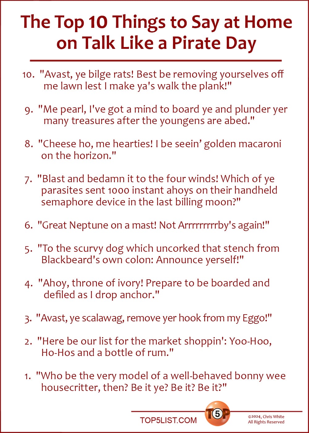 The Top 10 Things to Say at Home on Talk Like a Pirate Day   |    10. "Avast, ye bilge rats! Best be removing yourselves off me lawn lest I make ya's walk the plank!" 9. "Me pearl, I've got a mind to board ye and plunder yer many treasures after the youngens are abed." 8. "Cheese ho, me hearties! I be seeing golden macaroni on the horizon." 7. "Blast and bedamn it to the four winds! Which of ye parasites sent 1000 instant ahoys on their handheld semaphore device in the last billing moon?" 6. "Great Neptune on a mast! Not Arrrrrrrrrby's again!" 5. "To the scurvy dog which uncorked that stench from Blackbeard's own colon: Announce yerself!" 4. "Ahoy, throne of ivory! Prepare to be boarded and defiled as I drop anchor." 3. "Avast, ye scalawag, remove yer hook from my Eggo!" 2. "Here be our list for the market shoppin': Yoo-Hoo, Ho-Hos and a bottle of rum." 1. "Who be the very model of a well-behaved bonny wee housecritter, then? Be it ye? Be it? Be it?"