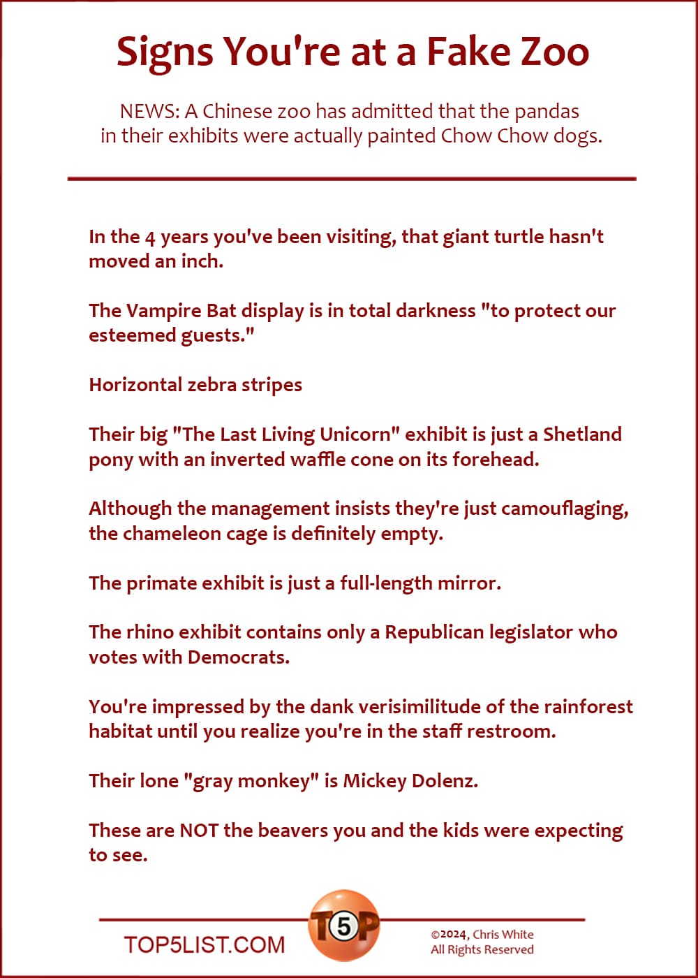 The Top 10 Signs You're at a Fake Zoo  |  In the 4 years you've been visiting, that giant turtle hasn't moved an inch.  The Vampire Bat display is in total darkness "to protect our esteemed guests."  Horizontal zebra stripes  Their big "The Last Living Unicorn" exhibit is just a Shetland pony with an inverted waffle cone on its forehead.  Although the management insists they're just camouflaging, the chameleon cage is definitely empty.  The primate exhibit is just a full-length mirror.  The rhino exhibit contains only a Republican legislator who votes with Democrats.  You're impressed by the dank verisimilitude of the rainforest habitat until you realize you're in the staff restroom.  Their lone "gray monkey" is Mickey Dolenz.  These are NOT the beavers you and the kids were expecting to see.