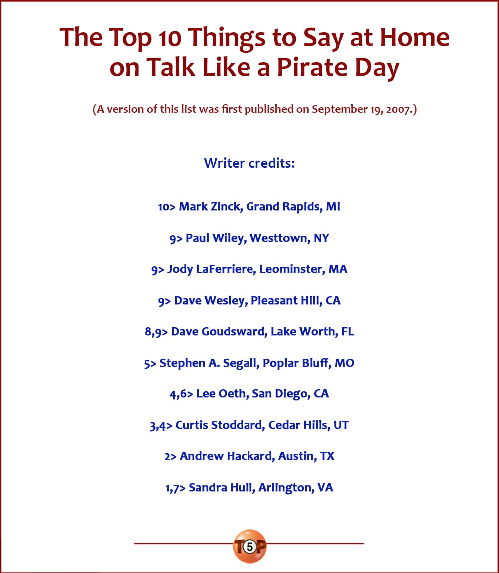 Things to Say at Home on Talk Like a Pirate Day   |   A version of this list was first published on September 19, 2007. Writer credits:  10> Mark Zinck, Grand Rapids, MI 9> Paul Wiley, Westtown, NY 9> Jody LaFerriere, Leominster, MA 9> Dave Wesley, Pleasant Hill, CA 8,9> Dave Goudsward, Lake Worth, FL 5> Stephen A. Segall, Poplar Bluff, MO 4,6> Lee Oeth, San Diego, CA 3,4> Curtis Stoddard, Cedar Hills, UT 2> Andrew Hackard, Austin, TX 1,7> Sandra Hull, Arlington, VA