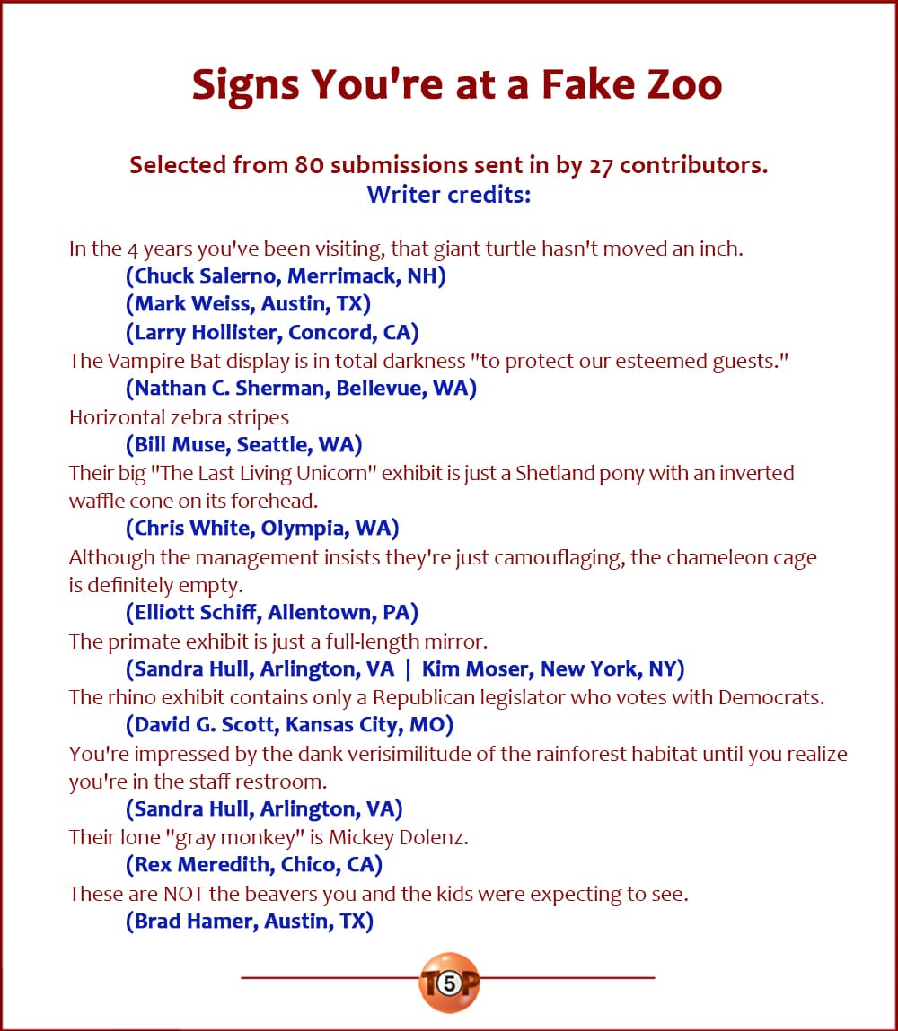 Signs You're at a Fake Zoo |  Selected from 80 submissions sent in by 27 contributors.   Credits: In the 4 years you've been visiting, that giant turtle hasn't moved an inch. 	(Chuck Salerno, Merrimack, NH) 	(Mark Weiss, Austin, TX) 	(Larry Hollister, Concord, CA)  The Vampire Bat display is in total darkness "to protect our esteemed guests." 	(Nathan C. Sherman, Bellevue, WA)  Horizontal zebra stripes 	(Bill Muse, Seattle, WA)  Their big "The Last Living Unicorn" exhibit is just a Shetland pony with an inverted waffle cone on its forehead. 	(Chris White, Olympia, WA)  Although the management insists they're just camouflaging, the chameleon cage is definitely empty. 	(Elliott Schiff, Allentown, PA)  The primate exhibit is just a full-length mirror. 	(Sandra Hull, Arlington, VA) 	(Kim Moser, New York, NY)  The rhino exhibit contains only a Republican legislator who votes with Democrats. 	(David G. Scott, Kansas City, MO)  You're impressed by the dank verisimilitude of the rainforest habitat until you realize you're in the staff restroom. 	(Sandra Hull, Arlington, VA)  Their lone "gray monkey" is Mickey Dolenz. 	(Rex Meredith, Chico, CA)  These are NOT the beavers you and the kids were expecting to see. 	(Brad Hamer, Austin, TX)