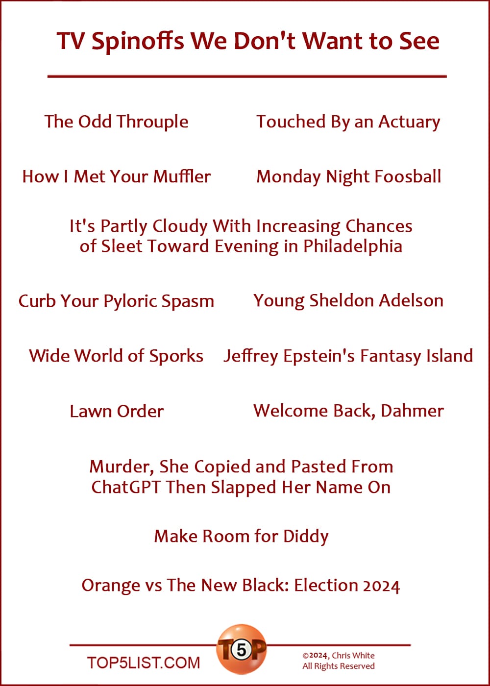 The Top 14 TV Spinoffs We Don't Want to See   |   The Odd Throuple  How I Met Your Muffler  Touched By an Actuary  Monday Night Foosball  It's Partly Cloudy With Increasing Chances of Sleet Toward Evening in Philadelphia  Curb Your Pyloric Spasm  Wide World of Sporks  Lawn Order  Young Sheldon Adelson  Jeffrey Epstein's Fantasy Island  Welcome Back, Dahmer  Murder, She Copied and Pasted From ChatGPT Then Slapped Her Name On  Make Room for Diddy  Orange vs The New Black: Election 2024