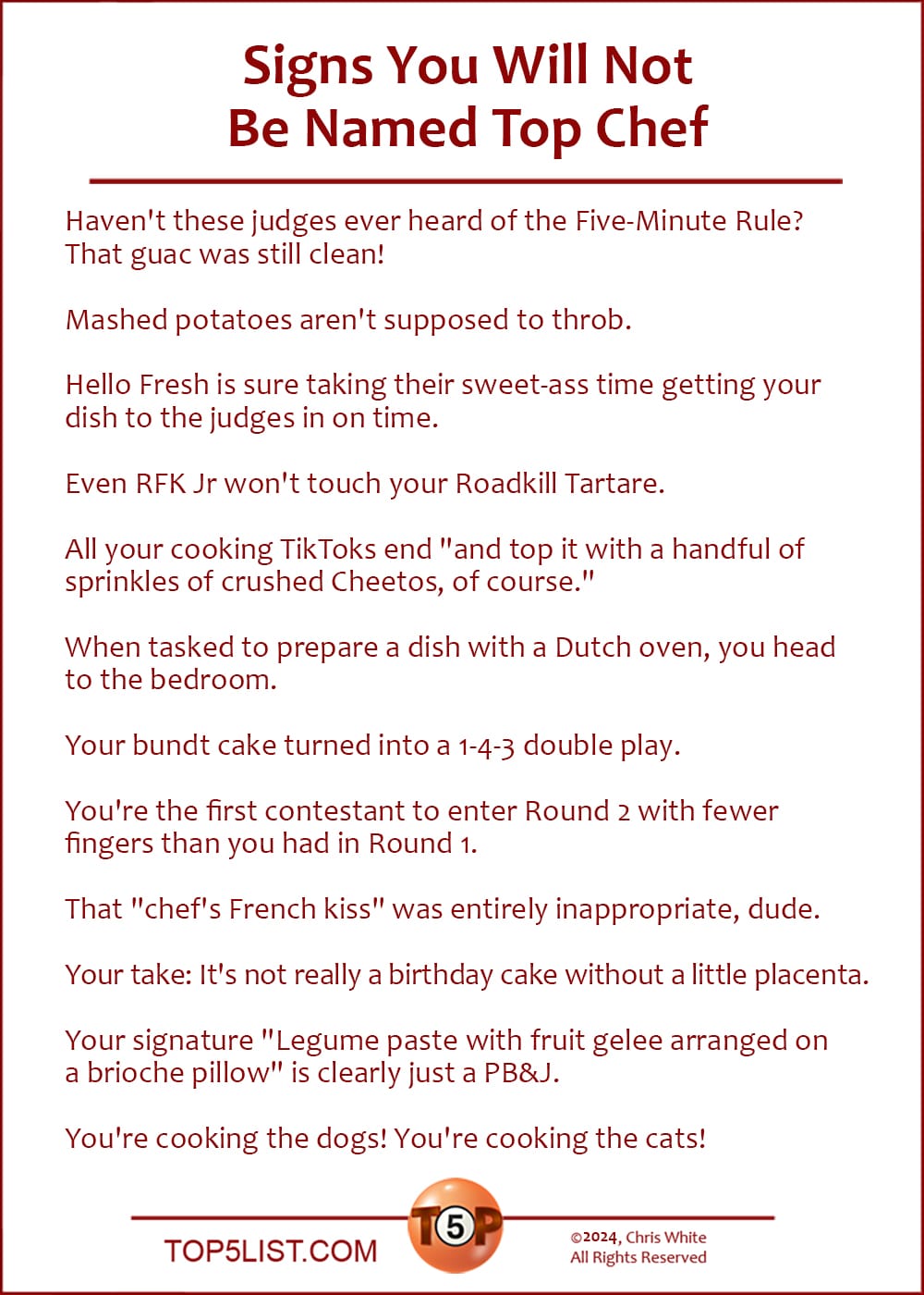 The Top 14 Signs You Will Not Be Named Top Chef    |    Haven't these judges ever heard of the Five-Minute Rule? That guac was still clean!  Mashed potatoes aren't supposed to throb.  Hello Fresh is sure taking their sweet-ass time getting your dish to the judges in on time.  Even RFK Jr won't touch your Roadkill Tartare.  All your cooking TikToks end "and top it with a handful of sprinkles of crushed Cheetos, of course."  When tasked to prepare a dish with a Dutch oven, you head to the bedroom.  Your bundt cake turned into a 1-4-3 double play.  You're the first contestant to enter Round 2 with fewer fingers than you had in Round 1.  That "chef's French kiss" was entirely inappropriate, dude.  Your take: It's not really a birthday cake without a little placenta.  Your signature "Legume paste with fruit gelee arranged on a brioche pillow" is clearly just a PB&J.  You're cooking the dogs! You're cooking the cats!