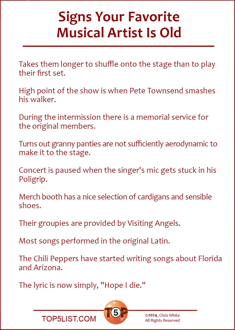 The Top 10 Signs Your Favorite Musical Artist Is Old   |   Takes them longer to shuffle onto the stage than to play their first set.  High point of the show is when Pete Townsend smashes his walker.  During the intermission there is a memorial service for the original members.  Turns out granny panties are not sufficiently aerodynamic to make it to the stage.  Concert is paused when the singer's mic gets stuck in his Poligrip.  Merch booth has a nice selection of cardigans and sensible shoes.  Their groupies are provided by Visiting Angels.  Most songs performed in the original Latin.  The Chili Peppers have started writing songs about Florida and Arizona.  The lyric is now simply, "Hope I die."