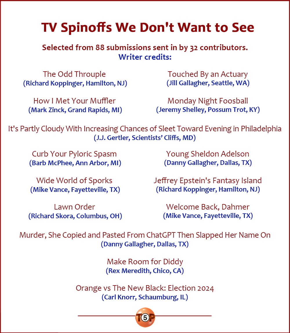 The Top 14 TV Spinoffs We Don't Want to See   |   Selected from 88 submissions sent in by 32 contributors. Credits:   The Odd Throuple 	(Richard Koppinger, Hamilton, NJ)  How I Met Your Muffler 	(Mark Zinck, Grand Rapids, MI)  Touched By an Actuary 	(Jill Gallagher, Seattle, WA)  Monday Night Foosball 	(Jeremy Shelley, Possum Trot, KY)  It's Partly Cloudy With Increasing Chances of Sleet Toward Evening in Philadelphia 	(J.J. Gertler, Scientists’ Cliffs, MD)  Curb Your Pyloric Spasm 	(Barb McPhee, Ann Arbor, MI)  Wide World of Sporks 	(Mike Vance, Fayetteville, TX)  Lawn Order 	(Richard Skora, Columbus, OH)  Young Sheldon Adelson 	(Danny Gallagher, Dallas, TX)  Jeffrey Epstein's Fantasy Island 	(Richard Koppinger, Hamilton, NJ)  Welcome Back, Dahmer 	(Mike Vance, Fayetteville, TX)  Murder, She Copied and Pasted From ChatGPT Then Slapped Her Name On 	(Danny Gallagher, Dallas, TX)  Make Room for Diddy 	(Rex Meredith, Chico, CA)  Orange vs The New Black: Election 2024 	(Carl Knorr, Schaumburg, IL)