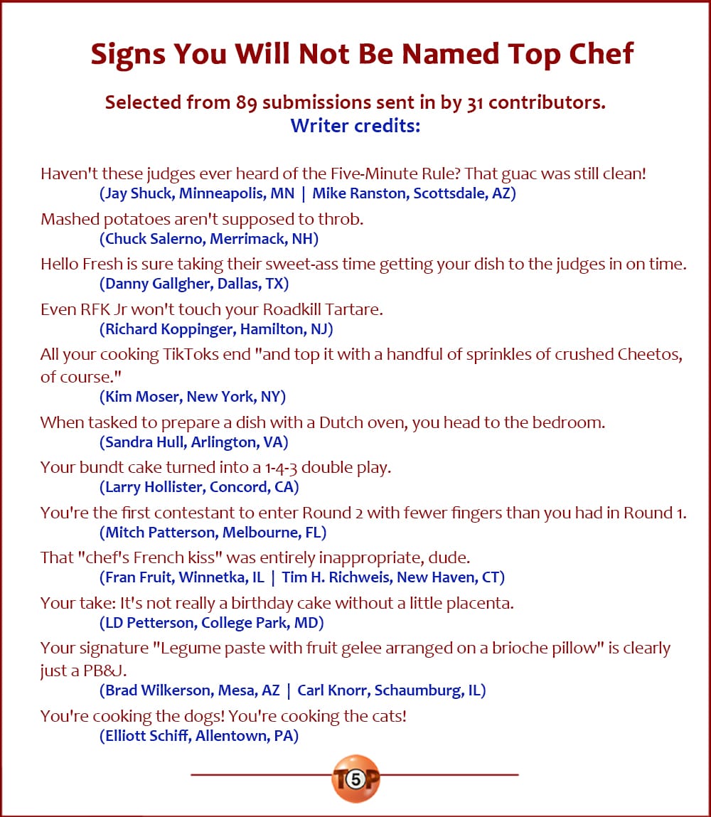 Signs You Will Not Be Named Top Chef   |   Selected from 89 submissions sent in by 31 contributors.  Credits:  Haven't these judges ever heard of the Five-Minute Rule? That guac was still clean! 	(Jay Shuck, Minneapolis, MN  |  Mike Ranston, Scottsdale, AZ)  Mashed potatoes aren't supposed to throb. 	(Chuck Salerno, Merrimack, NH)  Hello Fresh is sure taking their sweet-ass time getting your dish to the judges in on time. 	(Danny Gallgher, Dallas, TX)  Even RFK Jr won't touch your Roadkill Tartare. 	(Richard Koppinger, Hamilton, NJ)  All your cooking TikToks end "and top it with a handful of sprinkles of crushed Cheetos, of course." 	(Kim Moser, New York, NY)  When tasked to prepare a dish with a Dutch oven, you head to the bedroom. 	(Sandra Hull, Arlington, VA)  Your bundt cake turned into a 1-4-3 double play. 	(Larry Hollister, Concord, CA)  You're the first contestant to enter Round 2 with fewer fingers than you had in Round 1. 	(Mitch Patterson, Melbourne, FL)  That "chef's French kiss" was entirely inappropriate, dude. 	(Fran Fruit, Winnetka, IL  |  Tim H. Richweis, New Haven, CT)  Your take: It's not really a birthday cake without a little placenta. 	(LD Petterson, College Park, MD)  Your signature "Legume paste with fruit gelee arranged on a brioche pillow" is clearly just a PB&J. 	(Brad Wilkerson, Mesa, AZ  |  Carl Knorr, Schaumburg, IL)  You're cooking the dogs! You're cooking the cats! 	(Elliott Schiff, Allentown, PA)