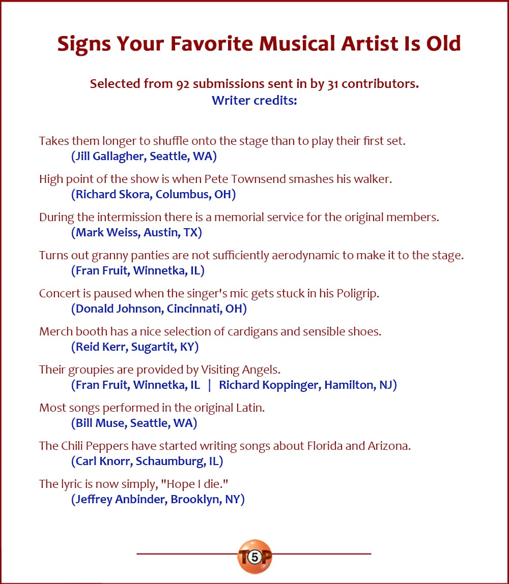 The Top 10 Signs Your Favorite Musical Artist Is Old   |   Selected from 92 submissions sent in by 31 contributors. Credits:   Takes them longer to shuffle onto the stage than to play their first set. 	(Jill Gallagher, Seattle, WA)  High point of the show is when Pete Townsend smashes his walker. 	(Richard Skora, Columbus, OH)  During the intermission there is a memorial service for the original members. 	(Mark Weiss, Austin, TX)  Turns out granny panties are not sufficiently aerodynamic to make it to the stage. 	(Fran Fruit, Winnetka, IL)  Concert is paused when the singer's mic gets stuck in his Poligrip. 	(Donald Johnson, Cincinnati, OH)  Merch booth has a nice selection of cardigans and sensible shoes. 	(Reid Kerr, Sugartit, KY)  Their groupies are provided by Visiting Angels. 	(Fran Fruit, Winnetka, IL) 	(Richard Koppinger, Hamilton, NJ)  Most songs performed in the original Latin. 	(Bill Muse, Seattle, WA)  The Chili Peppers have started writing songs about Florida and Arizona. 	(Carl Knorr, Schaumburg, IL)  The lyric is now simply, "Hope I die." 	(Jeffrey Anbinder, Brooklyn, NY)