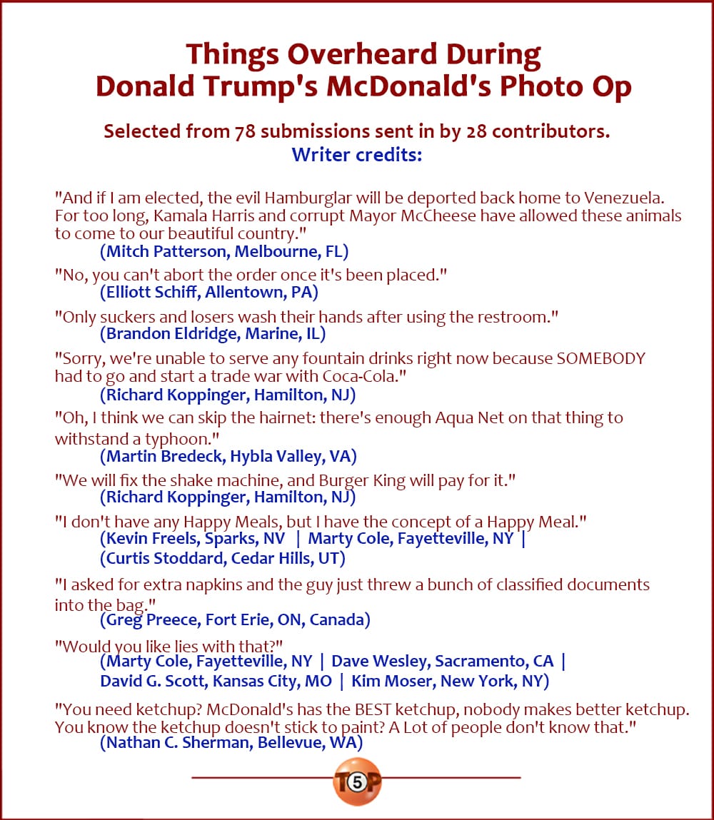 The Top 10 Things Overheard During Donald Trump's McDonald's Photo Op   |   Selected from 78 submissions sent in by 28 contributors.  "And if I am elected, the evil Hamburglar will be deported back home to Venezuela. For too long, Kamala Harris and corrupt Mayor McCheese have allowed these animals to come to our beautiful country." 	(Mitch Patterson, Melbourne, FL)  "No, you can't abort the order once it's been placed." 	(Elliott Schiff, Allentown, PA)  "Only suckers and losers wash their hands after using the restroom." 	(Brandon Eldridge, Marine, IL)  "Sorry, we're unable to serve any fountain drinks right now because SOMEBODY had to go and start a trade war with Coca-Cola." 	(Richard Koppinger, Hamilton, NJ)  "Oh, I think we can skip the hairnet: there's enough Aqua Net on that thing to withstand a typhoon." 	(Martin Bredeck, Hybla Valley, VA)  "We will fix the shake machine, and Burger King will pay for it." 	(Richard Koppinger, Hamilton, NJ)  "I don't have any Happy Meals, but I have the concept of a Happy Meal." 	(Kevin Freels, Sparks, NV) 	(Curtis Stoddard, Cedar Hills, UT) 	(Marty Cole, Fayetteville, NY)  "I asked for extra napkins and the guy just threw a bunch of classified documents into the bag." 	(Greg Preece, Fort Erie, ON, Canada)  "Would you like lies with that?") 	(Marty Cole, Fayetteville, NY) 	(Dave Wesley, Sacramento, CA) 	(David G. Scott, Kansas City, MO) 	(Kim Moser, New York, NY)  "You need ketchup? McDonald's has the BEST ketchup, nobody makes better ketchup. You know the ketchup doesn't stick to paint? A Lot of people don't know that." 	(Nathan C. Sherman, Bellevue, WA)