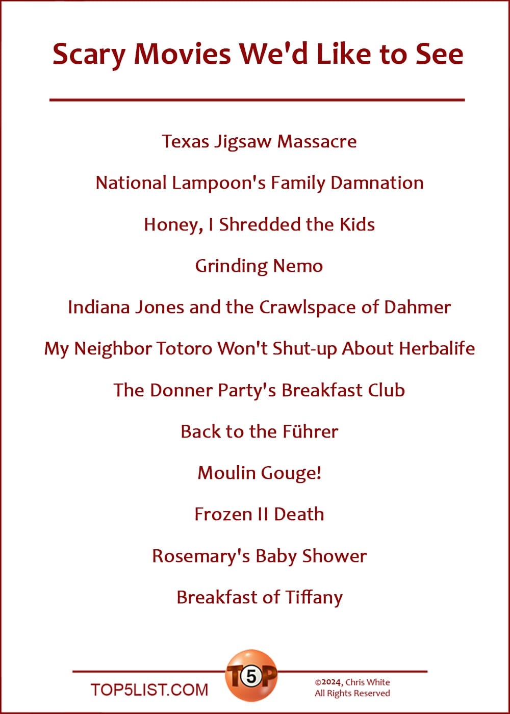 The Top 12 Scary Movies We'd Like to See  |   Texas Jigsaw Massacre  National Lampoon's Family Damnation  Honey, I Shredded the Kids  Grinding Nemo  Indiana Jones and the Crawlspace of Dahmer  My Neighbor Totoro Won't Shut-up About Herbalife  The Donner Party's Breakfast Club  Back to the Führer  Moulin Gouge!  Frozen II Death  Rosemary's Baby Shower  Breakfast of Tiffany