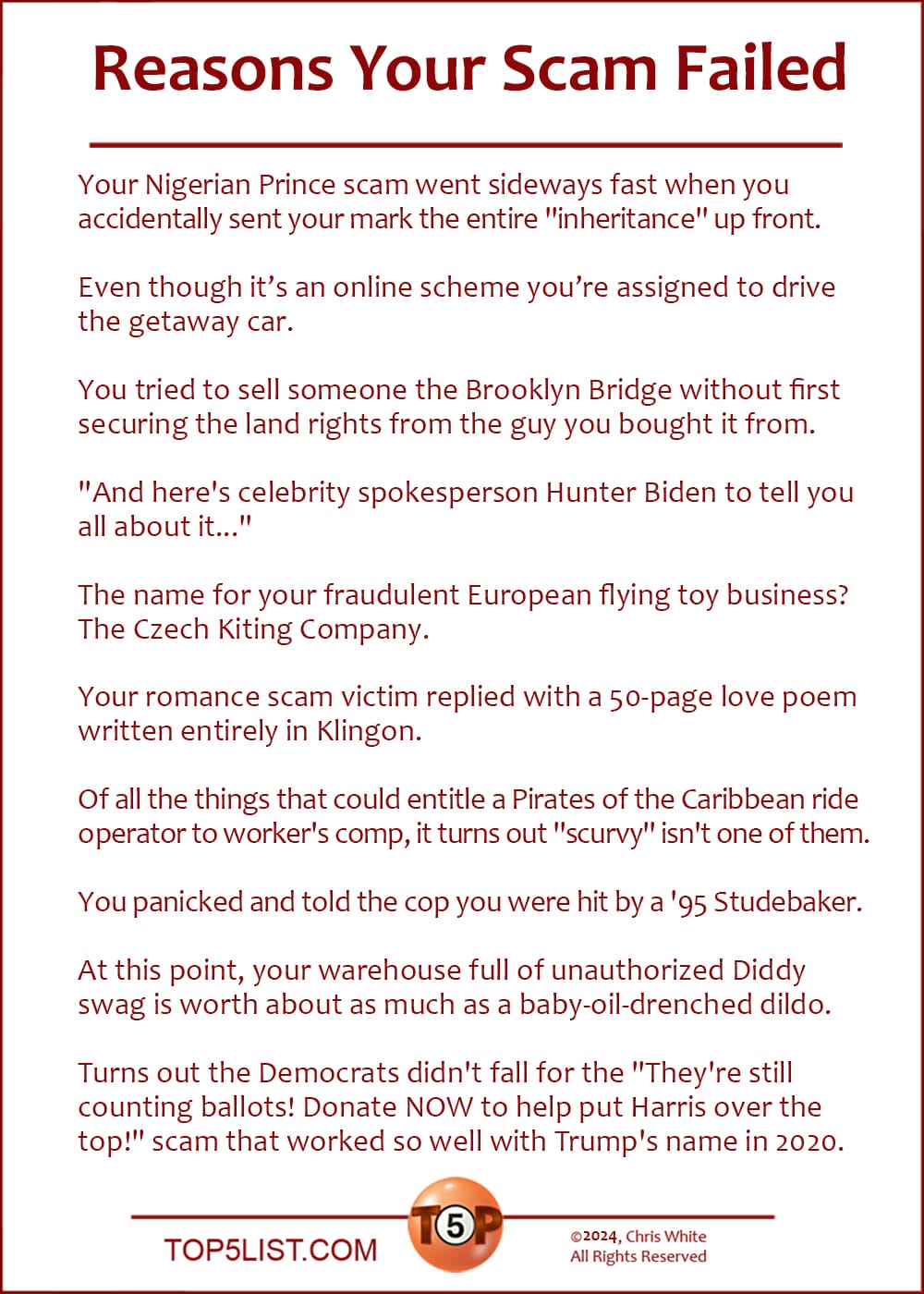 The Top 10 Reasons Your Scam Failed  |   Your Nigerian Prince scam went sideways fast when you accidentally sent your mark the entire "inheritance" up front.  Even though it’s an online scheme you’re assigned to drive the getaway car.  You tried to sell someone the Brooklyn Bridge without first securing the land rights from the guy you bought it from.  "And here's celebrity spokesperson Hunter Biden to tell you all about it..."  The name for your fraudulent European flying toy business? The Czech Kiting Company.  Your romance scam victim replied with a 50-page love poem written entirely in Klingon.  Of all the things that could entitle a Pirates of the Caribbean ride operator to worker's comp, it turns out "scurvy" isn't one of them.  You panicked and told the cop you were hit by a '95 Studebaker.  At this point, your warehouse full of unauthorized Diddy swag is worth about as much as a baby-oil-drenched dildo.  Turns out the Democrats didn't fall for the "They're still counting ballots! Donate NOW to help put Harris over the top!" scam that worked so well with Trump's name in 2020.