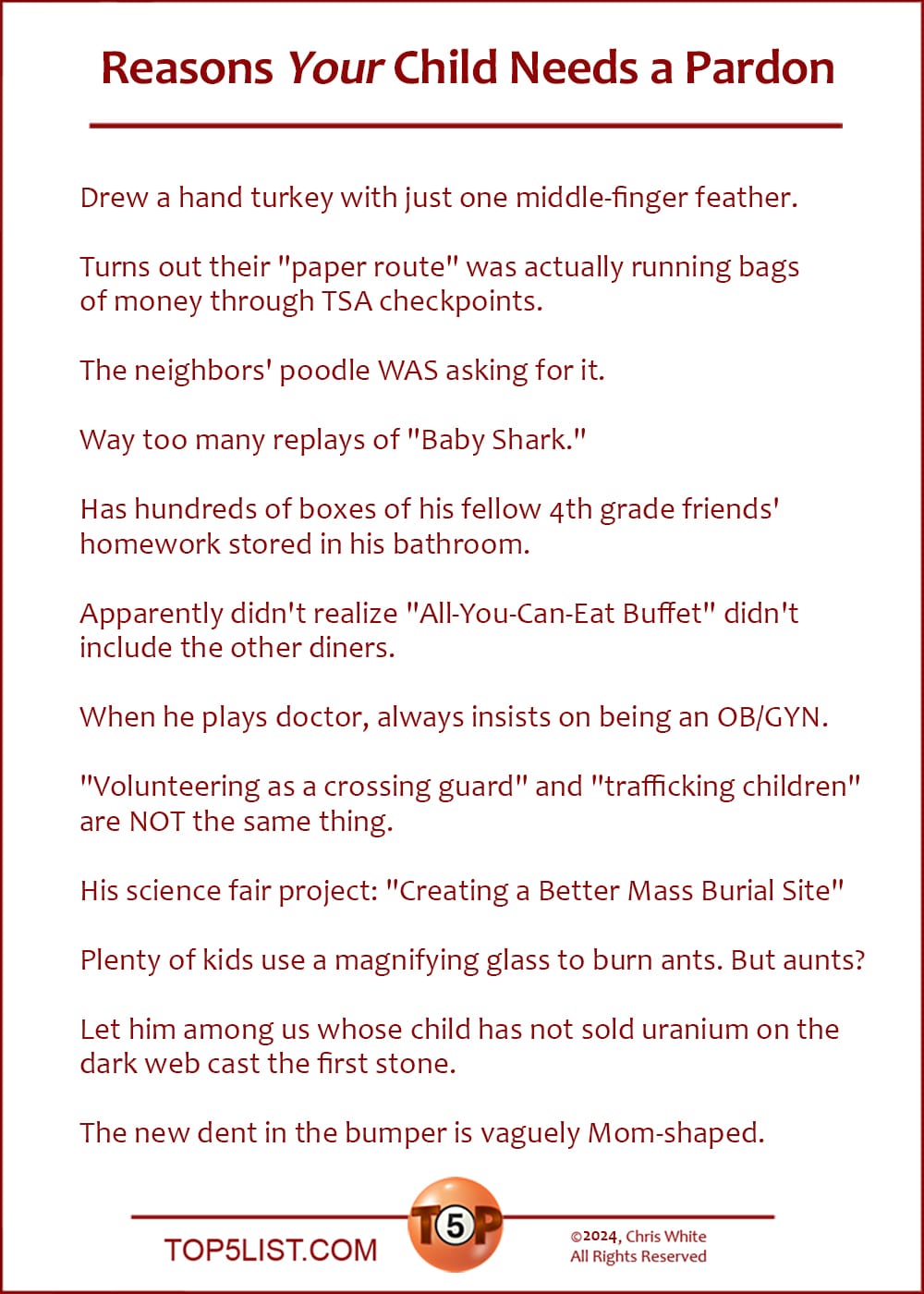 The Top 12 Reasons Your Child Needs a Pardon  |   Drew a hand turkey with just one middle-finger feather.  Turns out their "paper route" was actually running bags of money through TSA checkpoints.  The neighbors' poodle WAS asking for it.  Way too many replays of "Baby Shark."  Has hundreds of boxes of his fellow 4th grade friends' homework stored in his bathroom.  Apparently didn't realize "All-You-Can-Eat Buffet" didn't include the other diners.  When he plays doctor, always insists on being an OB/GYN.  "Volunteering as a crossing guard" and "trafficking children" are NOT the same thing.  His science fair project: "Creating a Better Mass Burial Site"  Plenty of kids use a magnifying glass to burn ants. But aunts?  Let him among us whose child has not sold uranium on the dark web cast the first stone.  The new dent in the bumper is vaguely Mom-shaped.