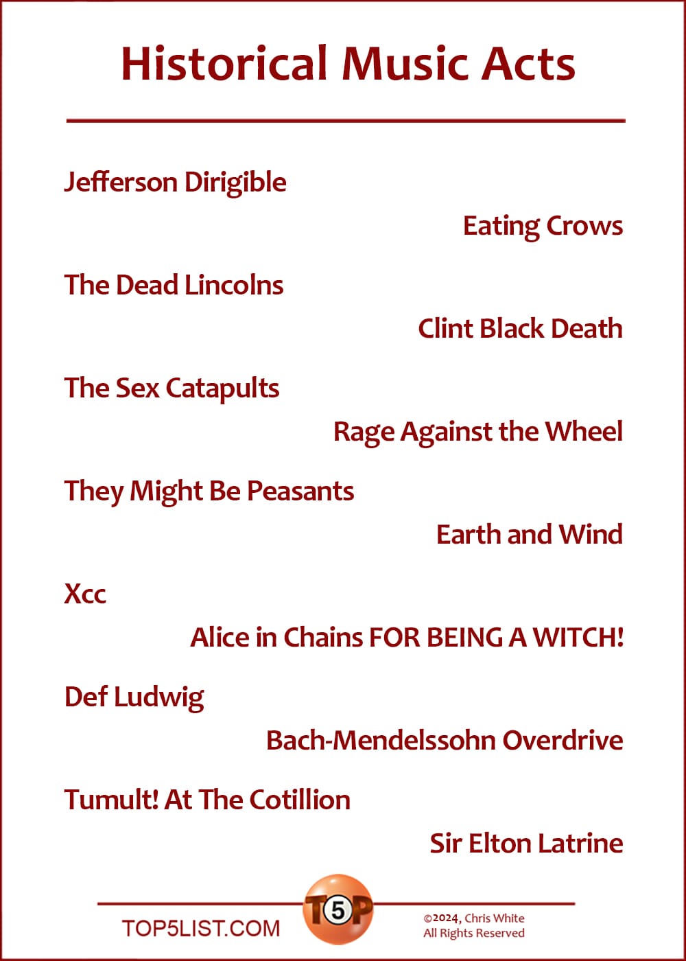 The Top 14 Historical Music Acts  |   Jefferson Dirigible  The Dead Lincolns  The Sex Catapults  They Might Be Peasants  Xcc  Def Ludwig  Tumult! At The Cotillion  Eating Crows  Clint Black Death  Rage Against the Wheel  Earth and Wind  Alice in Chains FOR BEING A WITCH!  Bach-Mendelssohn Overdrive  Sir Elton Latrine