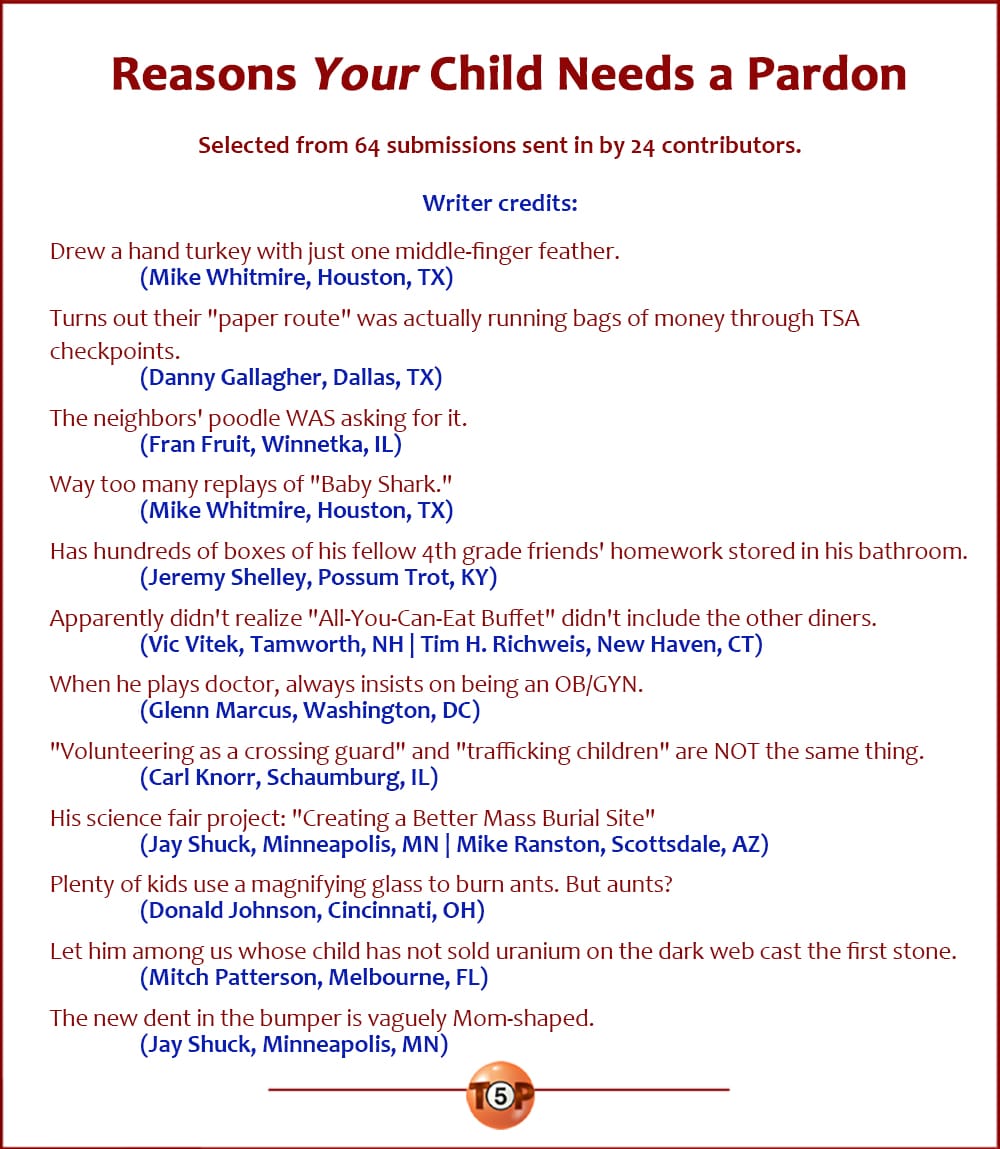 The Top 12 Reasons Your Child Needs a Pardon   |   Selected from 64 submissions sent in by 23 contributors.  Drew a hand turkey with just one middle-finger feather. 	(Mike Whitmire, Houston, TX)  Turns out their "paper route" was actually running bags of money through TSA checkpoints. 	(Danny Gallagher, Dallas, TX)  The neighbors' poodle WAS asking for it. 	(Fran Fruit, Winnetka, IL)  WAY too many replays of "Baby Shark." 	(Mike Whitmire, Houston, TX)  Has hundreds of boxes of his fellow 4th grade friends' homework stored in his bathroom. 	(Jeremy Shelley, Possum Trot, KY)  Apparently didn't realize "All-You-Can-Eat Buffet" didn't include the other diners. 	(Vic Vitek, Tamworth, NH) 	(Tim H. Richweis, New Haven, CT)  When he plays doctor, always insists on being an OB/GYN. 	(Glenn Marcus, Washington, DC)  "Volunteering as a crossing guard" and "trafficking children" are NOT the same thing. 	(Carl Knorr, Schaumburg, IL)  His science fair project: "Creating a Better Mass Burial Site" 	(Jay Shuck, Minneapolis, MN) 	(Mike Ranston, Scottsdale, AZ)  Plenty of kids use a magnifying glass to burn ants. But aunts? 	(Donald Johnson, Cincinnati, OH)  Let him among us whose child has not sold uranium on the dark web cast the first stone. 	(Mitch Patterson, Melbourne, FL)  The new dent in the bumper is vaguely Mom-shaped. 	(Jay Shuck, Minneapolis, MN)