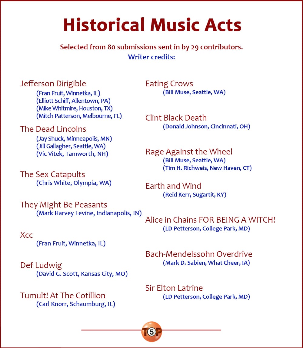 The Top 14 Historical Music Acts |  Selected from 80 submissions sent in by 29 contributors.  Writer credits: Jefferson Dirigible 	(Fran Fruit, Winnetka, IL | Elliott Schiff, Allentown, PA 	Mike Whitmire, Houston, TX) | Mitch Patterson, Melbourne, FL)  The Dead Lincolns 	(Jay Shuck, Minneapolis, MN | Jill Gallagher, Seattle, WA 	Vic Vitek, Tamworth, NH)  The Sex Catapults 	(Chris White, Olympia, WA)  They Might Be Peasants 	(Mark Harvey Levine, Indianapolis, IN)  Xcc 	(Fran Fruit, Winnetka, IL)  Def Ludwig 	(David G. Scott, Kansas City, MO)  Tumult! At The Cotillion 	(Carl Knorr, Schaumburg, IL)  Eating Crows 	(Bill Muse, Seattle, WA)  Clint Black Death 	(Donald Johnson, Cincinnati, OH)  Rage Against the Wheel 	(Bill Muse, Seattle, WA | Tim H. Richweis, New Haven, CT)  Earth and Wind 	(Reid Kerr, Sugartit, KY)  Alice in Chains FOR BEING A WITCH! 	(LD Petterson, College Park, MD)  Bach-Mendelssohn Overdrive 	(Mark D. Sabien, What Cheer, IA)  Sir Elton Latrine 	(LD Petterson, College Park, MD)