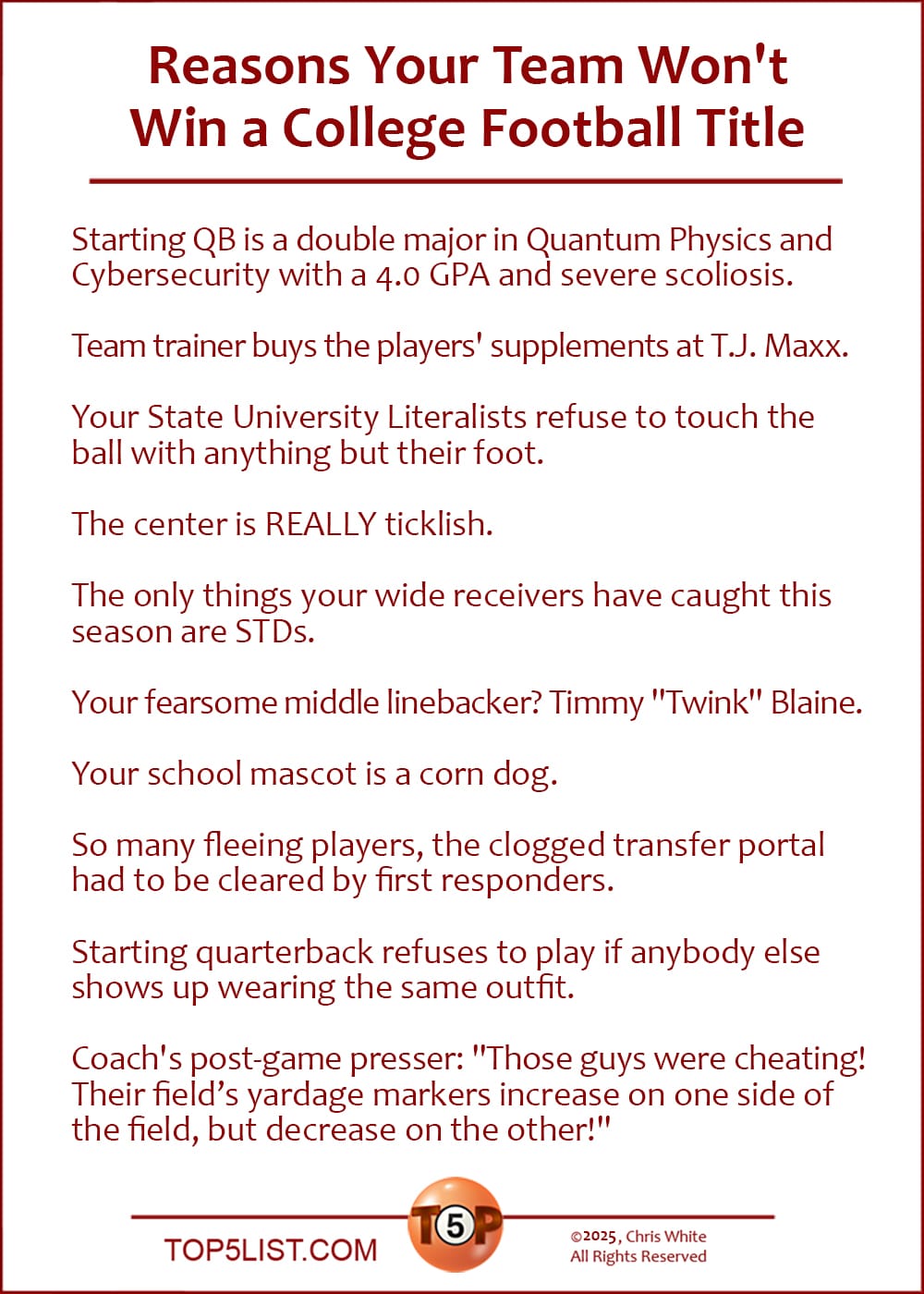 The Top 10 Reasons Your Team Won't Win a College Football Title  |   Starting QB is a double major in Quantum Physics and Cybersecurity with a 4.0 GPA and severe scoliosis.  Team trainer buys the players' supplements at T.J. Maxx.  Your State University Literalists refuse to touch the ball with anything but their foot.  The center is REALLY ticklish.  The only things your wide receivers have caught this season are STDs.  Your fearsome middle linebacker? Timmy "Twink" Blaine.  Your school mascot is a corn dog.  So many fleeing players, the clogged transfer portal had to be cleared by first responders.  Starting quarterback refuses to play if anybody else shows up wearing the same outfit.  Coach's post-game presser: "Those guys were cheating! Their field's yardage markers increase on one side of the field, but decrease on the other!"