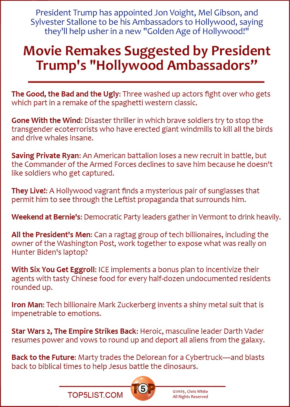 News: President Trump has appointed Jon Voight, Mel Gibson, and Sylvester Stallone to be his Ambassadors to Hollywood, saying they'll help usher in a new "Golden Age of Hollywood!"   |   The Top 10 Movie Remakes Suggested by President Trump's "Hollywood Ambassadors”  The Good, the Bad and the Ugly: Three washed up actors fight over who gets which part in a remake of the spaghetti western classic.  Gone With the Wind: Disaster thriller in which brave soldiers try to stop the transgender ecoterrorists who have erected giant windmills to kill all the birds and drive whales insane.  Saving Private Ryan: An American battalion loses a new recruit in battle, but the Commander of the Armed Forces declines to save him because he doesn't like soldiers who get captured.  They Live!: A Hollywood vagrant finds a mysterious pair of sunglasses that permit him to see through the Leftist propaganda that surrounds him.  Weekend at Bernie's: Democratic Party leaders gather in Vermont to drink heavily.  All The President's Men: Can a ragtag group of tech billionaires, including the owner of the Washington Post, work together to expose what was really on Hunter Biden's laptop?  With Six You Get Eggroll: ICE implements a bonus plan to incentivize their agents with tasty Chinese food for every half-dozen undocumented residents rounded up.  Iron Man: Tech billionaire Mark Zuckerberg invents a shiny metal suit that is impenetrable to emotions.  Star Wars 2, The Empire Strikes Back: Beloved leader Darth Vader resumes power and vows to round up and deport all aliens from the galaxy.  Back to the Future: Marty trades the Delorean for a Cybertruck—and blasts back to biblical times to help Jesus battle the dinosaurs.