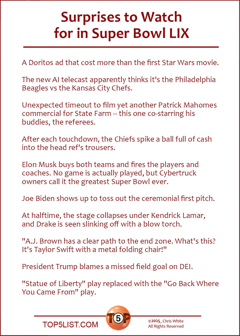 The Top 10 Surprises to Watch for in Super Bowl LIX   |   A Doritos ad that cost more than the first Star Wars movie.  The new AI telecast apparently thinks it's the Philadelphia Beagles vs the Kansas City Chefs.  Unexpected timeout to film yet another Patrick Mahomes commercial for State Farm -- this one co-starring his buddies, the referees.  After each touchdown, the Chiefs spike a ball full of cash into the head ref's trousers.  Elon Musk buys both teams and fires the players and coaches. No game is actually played, but Cybertruck owners call it the greatest Super Bowl ever.  Joe Biden shows up to toss out the ceremonial first pitch.  At halftime, the stage collapses under Kendrick Lamar, and Drake is seen slinking off with a blow torch.  "A.J. Brown has a clear path to the end zone. What's this? It's Taylor Swift with a metal folding chair!"  President Trump blames a missed field goal on DEI.  "Statue of Liberty" play replaced with the "Go Back Where You Came From" play.