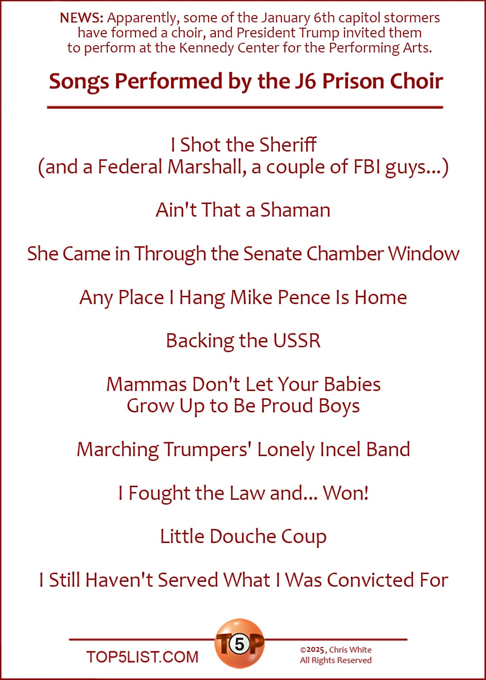 NOTE FROM CHRIS: Apparently, some of the January 6th capitol stormers have banded together to for a choir. And Prez Trump has invited them to perform at the Kennedy Center for the Performing Arts.  The Top 10 Songs Performed by the J6 Prison Choir  |   I Shot the Sheriff (and a Federal Marshall, a couple of FBI guys...)  Ain't That a Shaman  She Came in Through the Senate Chamber Window  Any Place I Hang Mike Pence Is Home  Backing the USSR  Mammas Don't Let Your Babies Grow Up to Be Proud Boys  Marching Trumpers' Lonely Incel Band  I Fought the Law and... Won!  Little Douche Coup  I Still Haven't Served What I Was Convicted For