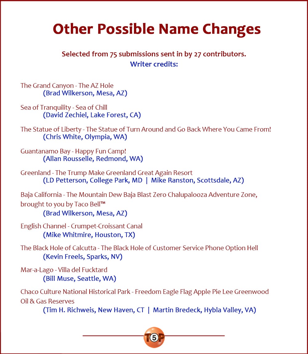 The Top 10 Other Possible Name Changes   |   Selected from 71 submissions sent in by 26 contributors. Writer credits:  The Grand Canyon - The AZ Hole 	(Brad Wilkerson, Mesa, AZ)  Sea of Tranquility - Sea of Chill 	(David Zechiel, Lake Forest, CA)  The Statue of Liberty - The Statue of Turn Around and Go Back Where You Came From! 	(Chris White, Olympia, WA)  Guantanamo Bay - Happy Fun Camp! 	(Allan Rousselle, Redmond, WA)  Greenland - The Trump Make Greenland Great Again Resort 	(LD Petterson, College Park, MD) 	(Mike Ranston, Scottsdale, AZ)  Baja California - The Mountain Dew Baja Blast Zero Chalupalooza Adventure Zone, brought to you by Taco Bell 	(Brad Wilkerson, Mesa, AZ)  English Channel - Crumpet-Croissant Canal 	(Mike Whitmire, Houston, TX)  The Black Hole of Calcutta - The Black Hole of Customer Service Phone Option Hell 	(Kevin Freels, Sparks, NV)  Mar-a-Lago - Villa del Fucktard 	(Bill Muse, Seattle, WA)  Chaco Culture National Historical Park - Freedom Eagle Flag Apple Pie Lee Greenwood Oil & Gas Reserves 	(Tim H. Richweis, New Haven, CT) 	(Martin Bredeck, Hybla Valley, VA)