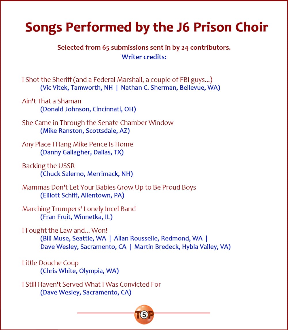 The Top 10 Songs Performed by the J6 Prison Choir  |   Selected from 65 submissions sent in by 24 contributors. Writer credits:  I Shot the Sheriff (and a Federal Marshall, a couple of FBI guys...) 	(Vic Vitek, Tamworth, NH  |  Nathan C. Sherman, Bellevue, WA)  Ain't That a Shaman 	(Donald Johnson, Cincinnati, OH)  She Came in Through the Senate Chamber Window 	(Mike Ranston, Scottsdale, AZ)  Any Place I Hang Mike Pence Is Home 	(Danny Gallagher, Dallas, TX)  Backing the USSR 	(Chuck Salerno, Merrimack, NH)  Mammas Don't Let Your Babies Grow Up to Be Proud Boys 	(Elliott Schiff, Allentown, PA)  Marching Trumpers' Lonely Incel Band 	(Fran Fruit, Winnetka, IL)  I Fought the Law and... Won! 	(Bill Muse, Seattle, WA  |  Allan Rousselle, Redmond, WA) 	(Dave Wesley, Sacramento, CA  |  Martin Bredeck, Hybla Valley, VA)  Little Douche Coup 	(Chris White, Olympia, WA)  I Still Haven't Served What I Was Convicted For 	(Dave Wesley, Sacramento, CA)